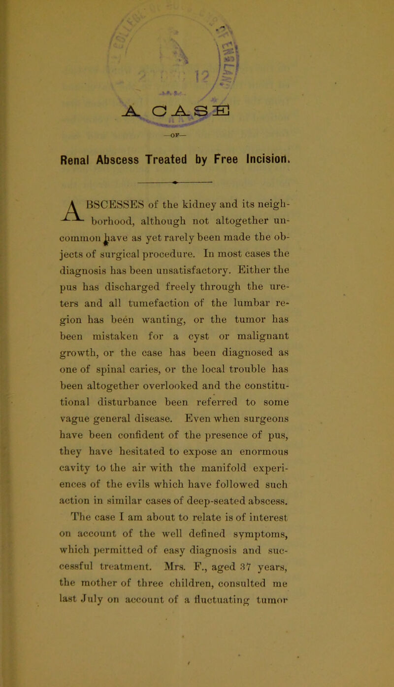 w% C.A. SB —OP— Renal Abscess Treated by Free Incision. BSC ESSES of the kidney and its neigh- borhood, although not altogether un- common J^ave as yet rarely been made the ob- jects of surgical procedure. In most cases the diagnosis has been unsatisfactory. Either the pus has discharged freely through the ure- ters and all tumefaction of the lumbar re- gion has been wanting, or the tumor has been mistaken for a cyst or malignant growth, or the case has been diagnosed as one of spinal caries, or the local trouble has been altogether overlooked and the constitu- tional disturbance been referred to some vague general disease. Even when surgeons have been confident of the presence of pus, they have hesitated to expose an enormous cavity to the air with the manifold experi- ences of the evils which have followed such action in similar cases of deep-seated abscess. The case I am about to relate is of interest on account of the well defined symptoms, which permitted of easy diagnosis and suc- cessful treatment. Mrs. F., aged 37 years, the mother of three children, consulted me last July on account of a fluctuating tumor