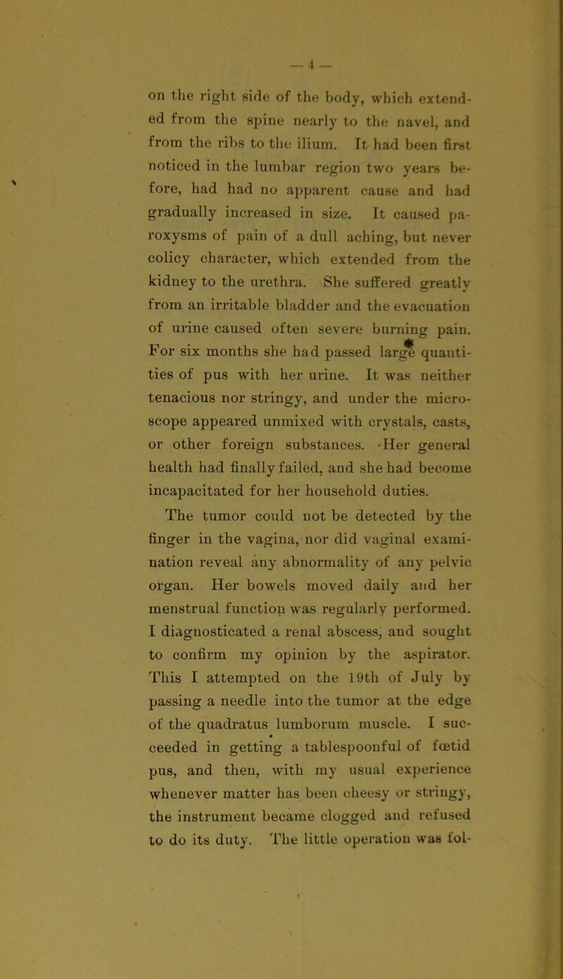 ed from the spine nearly to the navel, and from the ribs to the ilium. It had been first noticed in the lumbar region two years be- fore, had had no apparent cause and had gradually increased in size. It caused pa- roxysms of pain of a dull aching, but never colicy character, which extended from the kidney to the urethra. She suffered greatlv from an irritable bladder and the evacuation of urine caused often severe burning pain. For six months she had passed larg? quanti- ties of pus with her urine. It was neither tenacious nor stringy, and under the micro- scope appeared unmixed with crystals, casts, or other foreign substances. -Her general health had finally failed, and she had become incapacitated for her household duties. The tumor could not be detected by the finger in the vagina, nor did vaginal exami- nation reveal any abnormality of any pelvic organ. Her bowels moved daily and her menstrual function was regularly performed. I diagnosticated a renal abscess, and sought to confirm my opinion by the aspirator. This I attempted on the 19th of July by passing a needle into the tumor at the edge of the quadratus lumborum muscle. I suc- ceeded in getting a tablespoonful of foetid pus, and then, with my usual experience whenever matter has been cheesy or stringy, the instrument became clogged and refused to do its duty. The little operation was fol-