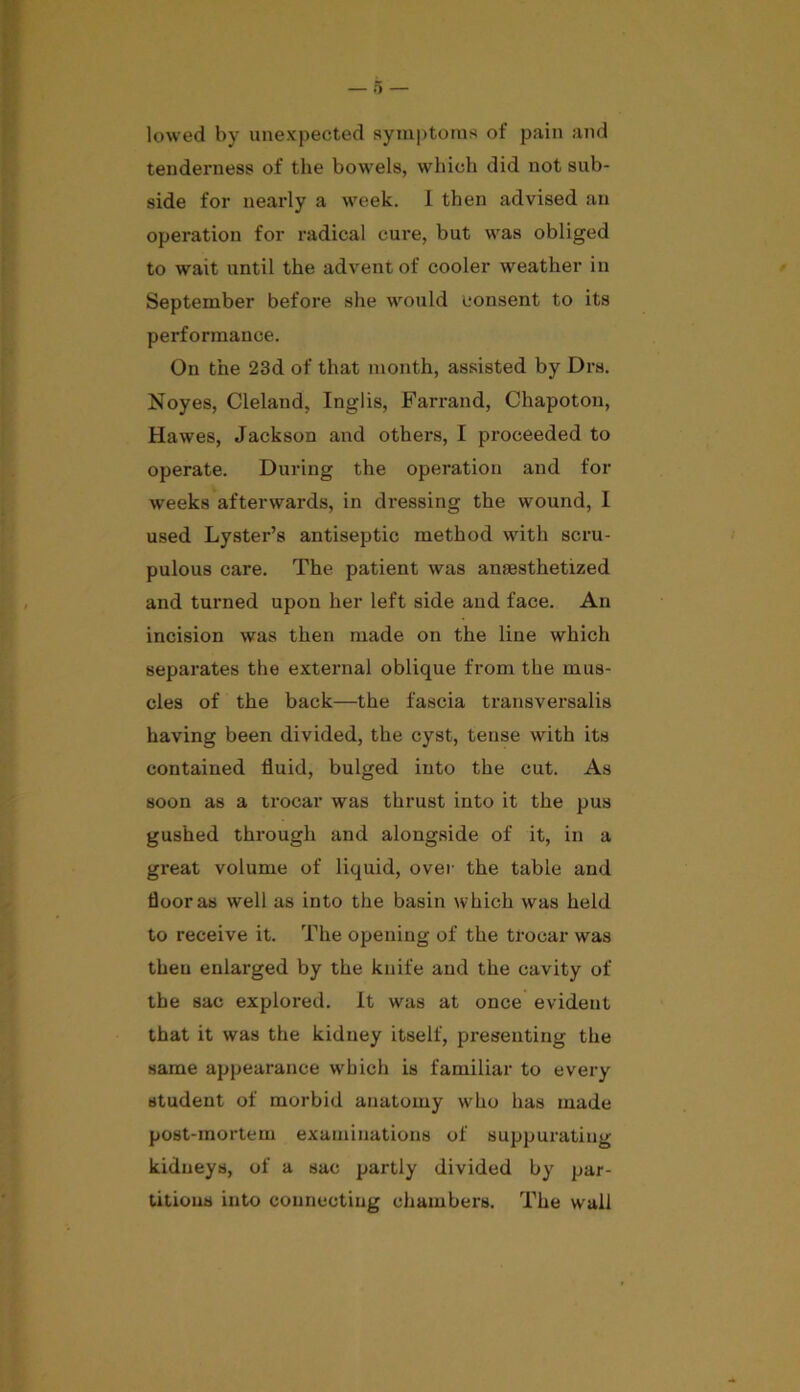 lowed by unexpected symptoms of pain and tenderness of the bowels, which did not sub- side for nearly a week. I then advised an operation for radical cure, but was obliged to wait until the advent of cooler weather in September before she would consent to its performance. On the 23d of that month, assisted by Drs. Noyes, Cleland, Inglis, Farrand, Chapoton, Hawes, Jackson and others, I proceeded to operate. During the operation and for weeks afterwards, in dressing the wound, I used Lyster’s antiseptic method with scru- pulous care. The patient was anesthetized and turned upon her left side and face. An incision was then made on the line which separates the external oblique from the mus- cles of the back—the fascia transversalis having been divided, the cyst, tense with its contained fluid, bulged into the cut. As soon as a trocar was thrust into it the pus gushed through and alongside of it, in a great volume of liquid, over the table and floor as well as into the basin which was held to receive it. The opening of the trocar was theu enlarged by the knife and the cavity of the sac explored. It was at once evident that it was the kidney itself, presenting the same appearance which is familiar to every student of morbid anatomy who has made post-mortem examinations of suppurating kidneys, of a sac partly divided by par- titions into connecting chambers. The wall