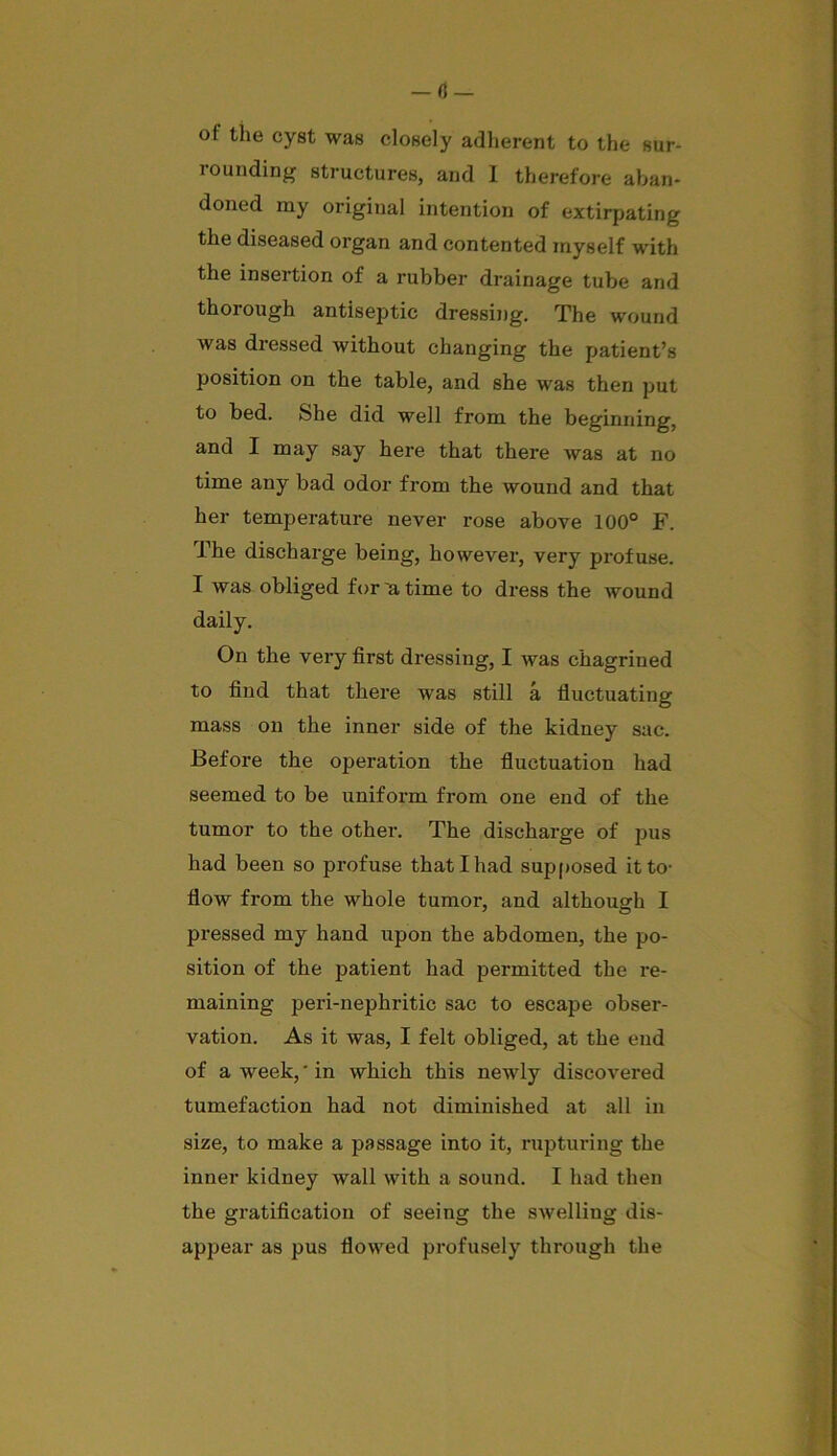 of the cyst was closely adherent to the sur- rounding structures, and I therefore aban- doned my original intention of extirpating the diseased organ and contented myself with the insertion of a rubber drainage tube and thorough antiseptic dressing. The wound was dressed without changing the patient’s position on the table, and she was then put to bed. She did well from the beginning, and I may say here that there was at no time any bad odor from the wound and that her temperature never rose above 100° F. The discharge being, however, very profuse. I was obliged for 'a time to dress the wound daily. On the very first dressing, I was chagrined to find that there was still a fluctuating mass on the inner side of the kidney sac. Before the operation the fluctuation had seemed to be uniform from one end of the tumor to the other. The discharge of pus had been so profuse that I had supposed it to- flow from the whole tumor, and although I pressed my hand upon the abdomen, the po- sition of the patient had permitted the re- maining peri-nephritic sac to escape obser- vation. As it was, I felt obliged, at the end of a week, ‘ in which this newly discovered tumefaction had not diminished at all in size, to make a passage into it, rupturing the inner kidney wall with a sound. I had then the gratification of seeing the swelling dis- appear as pus flowed profusely through the