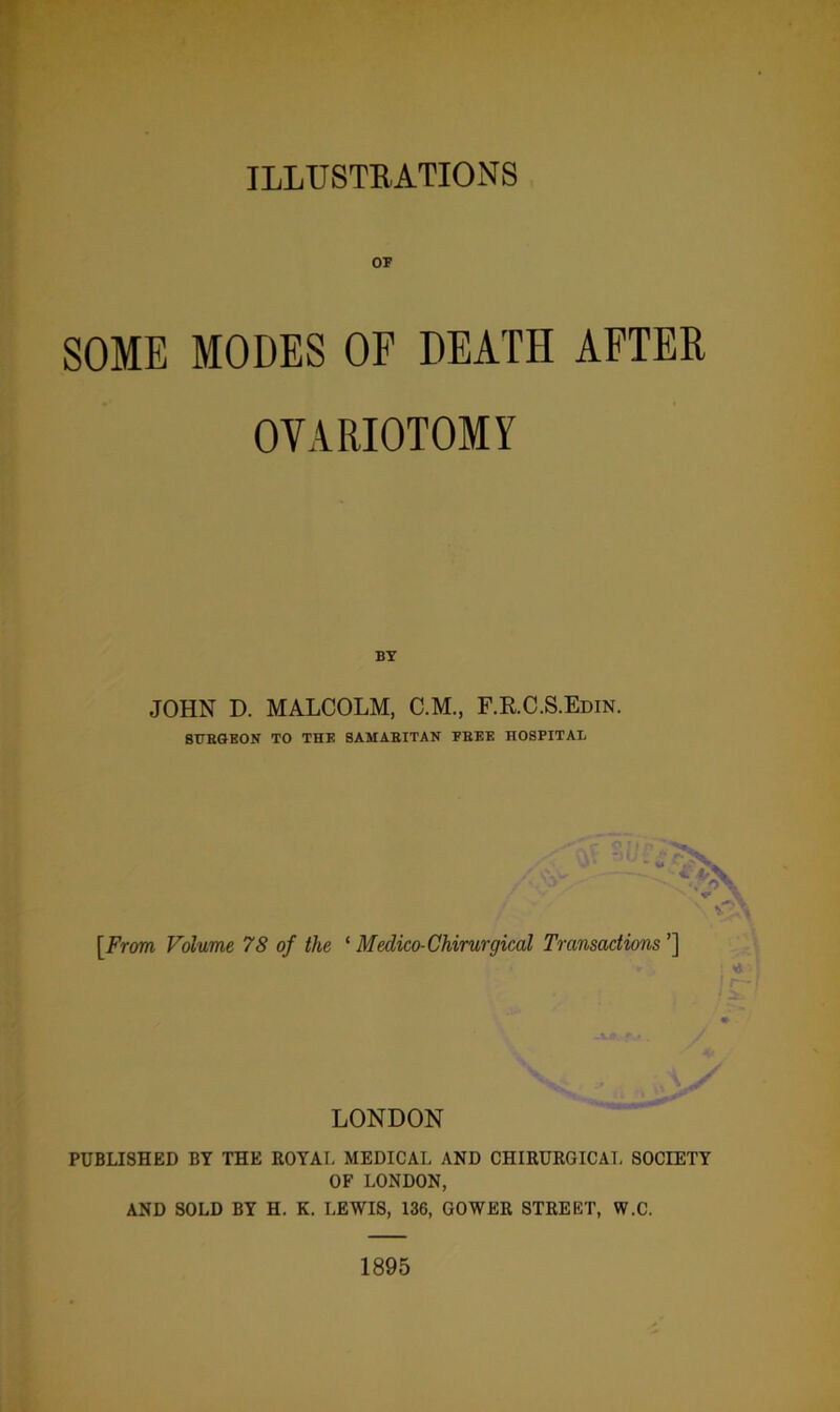 ILLUSTRATIONS OF SOME MODES OF DEATH AFTER OVARIOTOMY BY JOHN D. MALCOLM, C.M., F.R.C.S.Edin. SURGEON TO THE SAMARITAN FREE HOSPITAL [From, Volume 78 of the ‘ Medico-Chirurgical Transactions ’] I LONDON PUBLISHED BY THE ROYAL MEDICAL AND CHIRURGICAL SOCIETY OF LONDON, AND SOLD BY H. K. LEWIS, 136, GOWER STREET, W.C. 1895