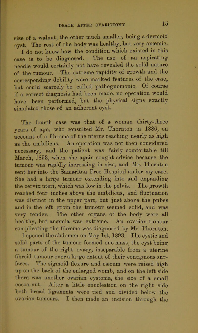 size of a walnut, the other much smaller, being a dermoid cyst. The rest of the body was healthy, but very anaemic. I do not know how the condition which existed in this case is to be diagnosed. The use of an aspirating needle would certainly not have revealed the solid nature of the tumour. The extreme rapidity of growth and the corresponding debility were marked features of the case, but could scarcely be called pathognomonic. Of course if a correct diagnosis had been made, no operation would have been performed, but the physical signs exactly simulated those of an adherent cyst. The fourth case was that of a woman thirty-three years of age, who consulted Mr. Thornton in 1886, on account of a fibroma of the uterus reaching nearly as high as the umbilicus. An operation was not then considered necessary, and the patient was fairly comfortable till March, 1893, when she again sought advice because the tumour was rapidly increasing in size, and Mr. Thornton sent her into the Samaritan Free Hospital under my care. She had a large tumour extending into and expanding the cervix uteri, which was low in the pelvis. The growth reached four inches above the umbilicus, and fluctuation was distinct in the upper part, but just above the pubes and in the left groin the tumour seemed solid, and was very tender. The other organs of the body were all healthy, but anaemia was extreme. An ovarian tumour complicating the fibroma was diagnosed by Mr. Thornton. I opened the abdomen on May 1st, 1893. The cystic and solid parts of the tumour formed one mass, the cyst being a tumour of the right ovary, inseparable from a uterine fibroid tumour over a large extent of their contiguous sur- faces. The sigmoid flexure and cascum were raised high up on the back of the enlarged womb, and on the left side there was another ovarian cystoma, the size of a small cocoa-nut. After a little enucleation on the right side both broad ligaments were tied and divided below the ovarian tumours. I then made an incision through the