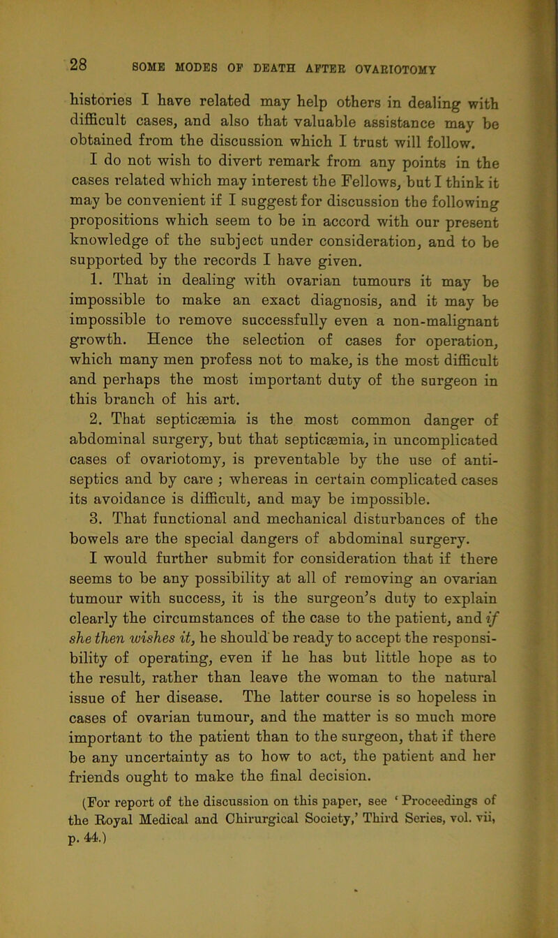 histories I have related may help others in dealing with difficult cases, and also that valuable assistance may be obtained from the discussion which I trust will follow. I do not wish to divert remark from any points in the cases related which may interest the Fellows, but I think it may be convenient if I suggest for discussion the following propositions which seem to be in accord with our present knowledge of the subject under consideration, and to be supported by the records I have given. 1. That in dealing with ovarian tumours it may be impossible to make an exact diagnosis, and it may be impossible to remove successfully even a non-malignant growth. Hence the selection of cases for operation, which many men profess not to make, is the most difficult and perhaps the most important duty of the surgeon in this branch of his art. 2. That septicaemia is the most common danger of abdominal surgery, but that septicaemia, in uncomplicated cases of ovariotomy, is preventable by the use of anti- septics and by care ; whereas in certain complicated cases its avoidance is difficult, and may be impossible. 3. That functional and mechanical disturbances of the bowels are the special dangers of abdominal surgery. I would further submit for consideration that if there seems to be any possibility at all of removing an ovarian tumour with success, it is the surgeon’s duty to explain clearly the circumstances of the case to the patient, and if she then wishes it, he should be ready to accept the responsi- bility of operating, even if he has but little hope as to the result, rather than leave the woman to the natural issue of her disease. The latter course is so hopeless in cases of ovarian tumour, and the matter is so much more important to the patient than to the surgeon, that if there be any uncertaiuty as to how to act, the patient and her friends ought to make the final decision. (For report of the discussion on this paper, see ‘ Proceedings of the Royal Medical and Chirurgical Society,’ Third Series, vol. vii, p. 44.)