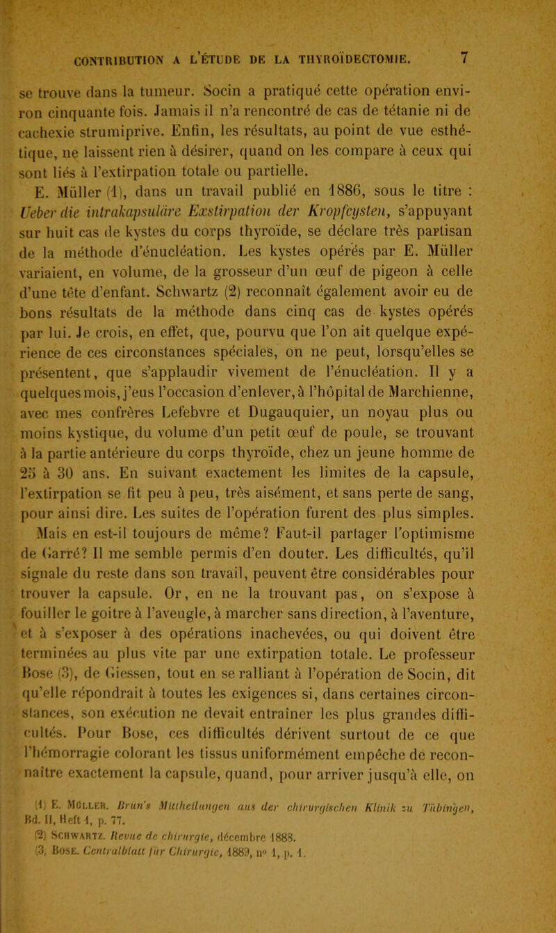 se trouve clans la tumeur. Socin a pratiqué cette opération envi- ron cinquante fois. Jamais il n’a rencontré de cas de tétanie ni de cachexie strutniprive. Enfin, les résultats, au point de vue esthé- tique, ne laissent rien à désirer, quand on les compare à ceux qui sont liés à l’extirpation totale ou partielle. E. Müller (1), dans un travail publié en 1886, sous le titre : Ueber die intrakapsulàre Exstirpation der Kropfcysten, s’appuyant sur huit cas de kystes du corps thyroïde, se déclare très partisan de la méthode d’énucléation. Les kystes opérés par E. Millier variaient, en volume, de la grosseur d’un œuf de pigeon à celle d’une tète d’enfant. Schwartz (2) reconnaît également avoir eu de bons résultats de la méthode dans cinq cas de kystes opérés par lui. Je crois, en effet, que, pourvu que l’on ait quelque expé- rience de ces circonstances spéciales, on ne peut, lorsqu’elles se présentent, que s’applaudir vivement de l’énucléation. Il y a quelques mois, j’eus l’occasion d’enlever, à l’hôpital de Marchienne, avec mes confrères Lefebvre et Dugauquier, un noyau plus ou moins kystique, du volume d’un petit œuf de poule, se trouvant à la partie antérieure du corps thyroïde, chez un jeune homme de 26 à 30 ans. En suivant exactement les limites de la capsule, l’extirpation se fit peu à peu, très aisément, et sans perte de sang, pour ainsi dire. Les suites de l’opération furent des plus simples. Mais en est-il toujours de même? Faut-il partager l’optimisme de Garré? Il me semble permis d’en douter. Les difficultés, qu’il signale du reste dans son travail, peuvent être considérables pour trouver la capsule. Or, en ne la trouvant pas, on s’expose à fouiller le goitre à l’aveugle, à marcher sans direction, à l’aventure, et à s’exposer à des opérations inachevées, ou qui doivent être terminées au plus vite par une extirpation totale. Le professeur Bose (3), de Giessen, tout en se ralliant à l’opération de Socin, dit qu’elle répondrait à toutes les exigences si, dans certaines circon- stances, son exécution ne devait entraîner les plus grandes diffi- cultés. Pour Bose, ces difficultés dérivent surtout de ce que l’hémorragie colorant les tissus uniformément empêche de recon- naître exactement la capsule, quand, pour arriver jusqu’à elle, on 6) E. Müller. lirun s Mlttheiluiigeu ans der chinirgiiclieti Klinik zu Tïibinbe», Bd. Il, Heft 1, p. 77. (2) Schwartz. Revue de chirurgie, décembre 1888. '3, Bose. CenlralblaU fur Chirurgie, 1883, il 1, p. 1.