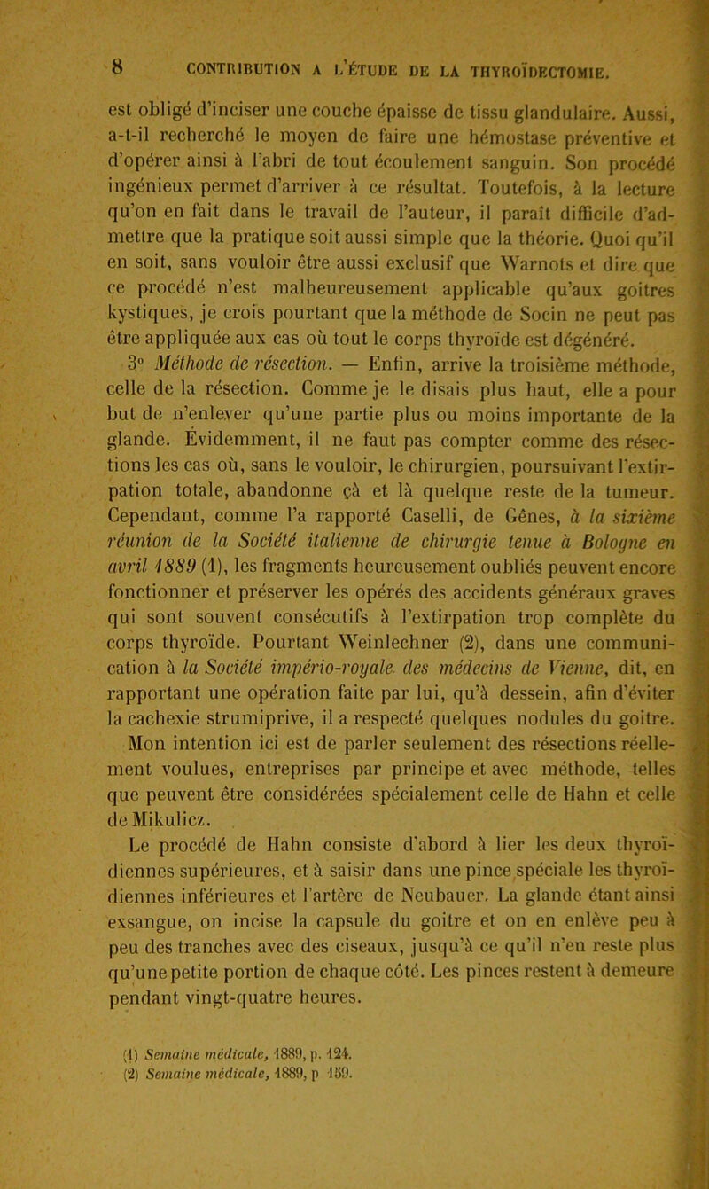 est obligé d’inciser une couche épaisse de tissu glandulaire. Aussi, a-t-il recherché le moyen de faire une hémostase préventive et d’opérer ainsi à l’abri de tout écoulement sanguin. Son procédé ingénieux permet d’arriver à ce résultat. Toutefois, à la lecture qu’on en fait dans le travail de l’auteur, il paraît difficile d’ad- metlre que la pratique soit aussi simple que la théorie. Quoi qu’il en soit, sans vouloir être aussi exclusif que Warnots et dire que ce procédé n’est malheureusement applicable qu’aux goitres kystiques, je crois pourtant que la méthode de Socin ne peut pas être appliquée aux cas où tout le corps thyroïde est dégénéré. 3° Méthode de résection. — Enfin, arrive la troisième méthode, celle de la résection. Comme je le disais plus haut, elle a pour but de n’enle.ver qu’une partie plus ou moins importante de la glande. Évidemment, il ne faut pas compter comme des résec- tions les cas où, sans le vouloir, le chirurgien, poursuivant l’extir- pation totale, abandonne çà et là quelque reste de la tumeur. Cependant, comme l’a rapporté Caselli, de Gênes, à la sixième réunion de la Société italienne de chirurgie tenue à Bologne en avril 1889 (1), les fragments heureusement oubliés peuvent encore fonctionner et préserver les opérés des accidents généraux graves qui sont souvent consécutifs à l’extirpation trop complète du corps thyroïde. Pourtant Weinlechner (2), dans une communi- cation à la Société império-royale. des médecins de Vienne, dit, en rapportant une opération faite par lui, qu’à dessein, afin d’éviter la cachexie strumiprive, il a respecté quelques nodules du goitre. Mon intention ici est de parler seulement des résections réelle- ment voulues, entreprises par principe et avec méthode, telles que peuvent être considérées spécialement celle de Hahn et celle de Mikulicz. Le procédé de Hahn consiste d’abord à lier les deux thyroï- diennes supérieures, et à saisir dans une pince,spéciale les thyroï- diennes inférieures et l’artère de Neubauer. La glande étant ainsi exsangue, on incise la capsule du goitre et on en enlève peu à peu des tranches avec des ciseaux, jusqu’à ce qu’il n’en reste plus qu’une petite portion de chaque côté. Les pinces restent à demeure pendant vingt-quatre heures. (1) Semaine médicale, 1889, p. 124. (2) Semaine médicale, 1889, p 159.