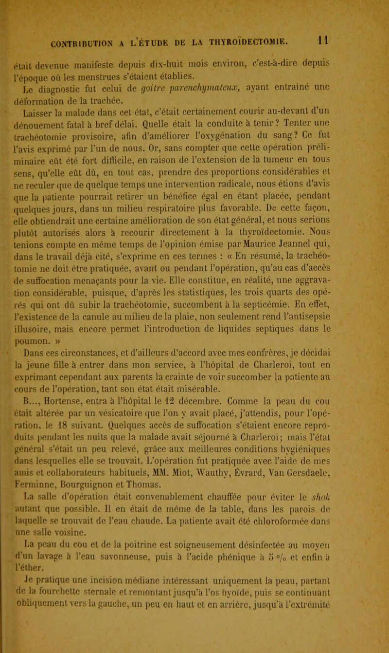 était devenue manifeste depuis dix-huit mois environ, c’est-à-dire depuis l’époque où les menstrues s’étaient établies. Le diagnostic fut celui de goitre parenchymateux, ayant entrainé une déformation de la trachée. Laisser la malade dans cet état, c’était certainement courir au-devant d’un dénouement fatal à bref délai. Quelle était la conduite à tenir? Tenter une trachéotomie provisoire, afin d’améliorer l’oxygénation du sang? Ce fut l’avis exprimé par l’un de nous. Or, sans compter que cette opération préli- minaire eût été fort ditlicile, en raison de l’extension de la tumeur en tous sens, qu’elle eût dû, en tout cas, prendre des proportions considérables et ne reculer que de quelque temps une intervention radicale, nous étions d’avis que la patiente pourrait retirer un bénéfice égal en étant placée, pendant quelques jours, dans un milieu respiratoire plus favorable. De cette façon, elle obtiendrait une certaine amélioration de son état général, et nous serions plutôt autorisés alors à recourir directement à la thyroïdectomie. Nous tenions compte en même temps de l’opinion émise par Maurice Jeannel qui, dans le travail déjà cité, s’exprime en ces termes : « En résumé, la trachéo- tomie ne doit être pratiquée, avant ou pendant l’opération, qu’au cas d’accès de suffocation menaçants pour la vie. Elle constitue, en réalité, une aggrava- tion considérable, puisque, d’après les statistiques, les trois quarts des opé- rés qui ont dû subir la trachéotomie, succombent à la septicémie. En effet, l’existence de la canule au milieu de la plaie, non seulement rend l’antisepsie illusoire, mais encore permet l’introduction de liquides septiques dans le poumon. » Dans ces circonstances, et d’ailleurs d’accord avec mes confrères, je décidai la jeune fille à entrer dans mon service, à l’hôpital de Charleroi, tout en exprimant cependant aux parents la crainte de voir succomber la patiente au cours de l’opération, tant son état était misérable. B..., Hortense, entra à l’hôpital le 12 décembre. Comme la peau du cou était altérée par un vésicatoire que Ton y avait placé, j’attendis, pour l’opé- ration, le 18 suivant. Quelques accès de suffocation s’étaient encore repro- duits pendant les nuits que la malade avait séjourné à Charleroi; mais l’état général s’était un peu relevé, grâce aux meilleures conditions hygiéniques dans lesquelles elle se trouvait. L’opération fut pratiquée avec l’aide de mes amis et collaborateurs habituels, MM. Miot, Wauthv, Evrard, Van Gersdaele, Ferminne, Bourguignon et Thomas. La salle d’opération était convenablement chauffée pour éviter le sholi autant que possible. Il en était de même de la table, dans les parois de laquelle se trouvait de l’eau chaude. La patiente avait été chloroformée dans une salle voisine. La peau du cou et de la poitrine est soigneusement désinfectée au moyen d’un lavage à l’eau savonneuse, puis b l’acide phénique à 5 % et enfin à l’éther. Je pratique une incision médiane intéressant uniquement la peau, partant de la fourchette sternale et remontant jusqu’à l’os hyoïde, puis se continuant obliquement vers la gauche, un peu en haut et en arrière, jusqu'à l’extrémité