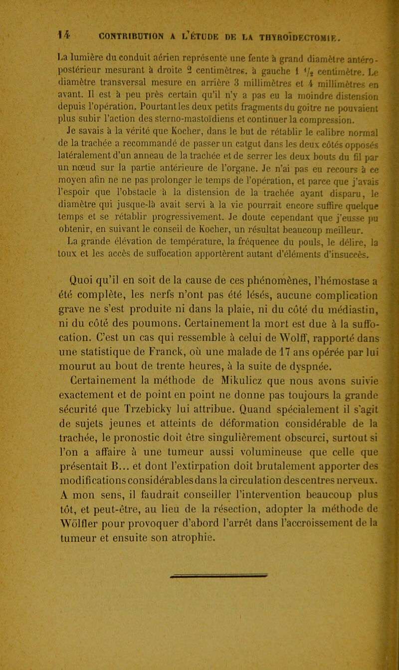 La lumière du conduit aérien représente une fente h grand diamètre antéro- postérieur mesurant k droite 2 centimètres, k gauche 1 </* centimètre. Le diamètre transversal mesure en arrière 3 millimètres et 4 millimètres en avant. Il est k peu près certain qu’il n’y a pas eu la moindre distension depuis l’opération. Pourtant les deux petits fragments du goitre ne pouvaient plus subir l’action des sterno-mastoïdiens et continuer la compression. Je savais k la vérité que Rocher, dans le but de rétablir le calibre normal de la trachée a recommandé de passer un catgut dans les deux côtés opposés latéralement d’un anneau de la trachée et de serrer les deux bouts du fil par un nœud sur la partie antérieure de l’organe. Je n’ai pas eu recours k ce moyen afin ne ne pas prolonger le temps de l’opération, et parce que j’avais l’espoir que l’obstacle k la distension de la trachée ayant disparu, le diamètre qui jusque-lk avait servi k la vie pourrait encore suffire quelque temps et se rétablir progressivement. Je doute cependant que j'eusse pu obtenir, en suivant le conseil de Rocher, un résultat beaucoup meilleur. La grande élévation de température, la fréquence du pouls, le délire, la toux et les accès de suffocation apportèrent autant d’éléments d’insuccès. Quoi qu’il en soit de la cause de ces phénomènes, l’hémostase a été complète, les nerfs n’ont pas été lésés, aucune complication grave ne s’est produite ni dans la plaie, ni du côté du médiastin, ni du côté des poumons. Certainement la mort est due à la suffo- cation. C’est un cas qui ressemble à celui de Wolff, rapporté dans une statistique de Franck, où une malade de 17 ans opérée par lui mourut au bout de trente heures, à la suite de dyspnée. Certainement la méthode de Mikulicz que nous avons suivie exactement et de point en point ne donne pas toujours la grande sécurité que Trzebicky lui attribue. Quand spécialement il s’agit de sujets jeunes et atteints de déformation considérable de la trachée, le pronostic doit être singulièrement obscurci, surtout si l’on a affaire à une tumeur aussi volumineuse que celle que présentait B... et dont l’extirpation doit brutalement apporter des modifications considérables dans la circulation des centres nerveux. A mon sens, il faudrait conseiller l’intervention beaucoup plus tôt, et peut-être, au lieu de la résection, adopter la méthode de Wôlfler pour provoquer d’abord l’arrêt dans l’accroissement de la tumeur et ensuite son atrophie.