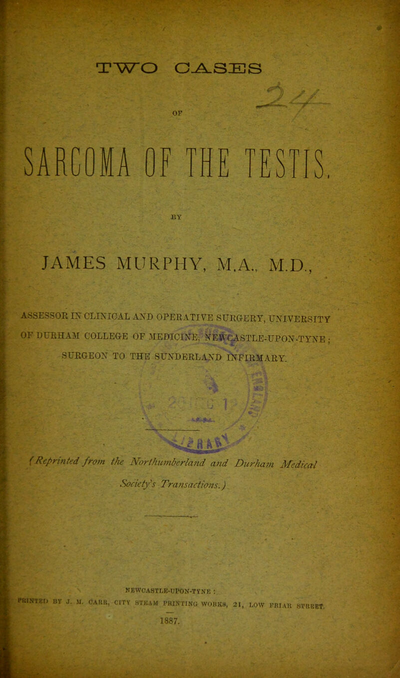 TWO CASES SARCOMA 0 m - i MY JAMES MURPHY, M.A., M.D., ASSESSOR IX CLINICAL AND OPERATIVE SURGERY, UNIVERSITY OF DURHAM COLLEGE OF MEDICINE, NEWCASTLE-UPON-TYNE • v * SURGEON TO THE SUNDERLAND INFIRMARY. nn »■- *%_ • % ' SAe ftlPj • (Reprinted from the Northumberland and Durham Medical Society’s Transactions.) newcastle-upon-tyne : PRINTED BY J. M. OARIl, CITY STEAM PRINTING WORKS, 21, LOW PRIAlt STREET.