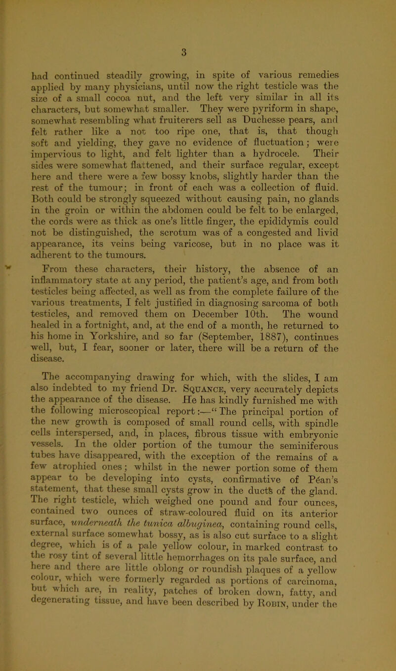 had continued steadily growing, in spite of various remedies applied by many physicians, until now the right testicle was the size of a small cocoa nut, and the left very similar in all its characters, but somewhat smaller. They were pyriform in shape, somewhat resembling what fruiterers sell as Duchesse pears, and felt rather like a not too ripe one, that is, that though soft and yielding, they gave no evidence of fluctuation; were impervious to light, and felt lighter than a hydrocele. Their sides were somewhat flattened, and their surface regular, except here and there were a few bossy knobs, slightly harder than the rest of the tumour; in front of each was a collection of fluid. Both could be strongly squeezed without causing pain, no glands in the groin or within the abdomen could be felt to be enlarged, the cords were as thick as one’s little finger, the epididymis coukl not be distinguished, the scrotum was of a congested and livid appearance, its veins being varicose, but in no place was it adherent to the tumours. From these characters, their history, the absence of an inflammatory state at any period, the patient’s age, and from both testicles being affected, as well as from the complete failure of the various treatments, I felt justified in diagnosing sarcoma of both testicles, and removed them on December 10th. The wound healed in a fortnight, and, at the end of a month, he returned to his home in Yorkshire, and so far (September, 1887), continues well, but, I fear, sooner or later, there will be a return of the disease. The accompanying drawing for which, with the slides, I am also indebted to my friend Dr. Squance, very accurately depicts the appearance of the disease. He has kindly furnished me with the following microscopical report:—“ The principal portion of the new growth is composed of small round cells, with spindle cells interspersed, and, in places, fibrous tissue with embryonic vessels. In the older portion of the tumour the seminiferous tubes have disappeared, with the exception of the remains of a few atrophied ones; whilst in the newer portion some of them appear to be developing into cysts, confirmative of Plan’s statement, that these small cysts grow in the ductfe of the gland. The right testicle, which weighed one pound and four ounces, contained two ounces of straw-coloured fluid on its anterior surface, underneath the tunica albuginea, containing round cells, external surface somewhat bossy, as is also cut surface to a slight degree, which is of a pale yellow colour, in marked contrast to the rosy tint of several little hemorrhages on its pale surface, and here and there are little oblong or roundish plaques of a yellow colour, which were formerly regarded as portions of carcinoma, but which are, in reality, patches of broken down, fatty, and degenerating tissue, and have been described by Robin, under the