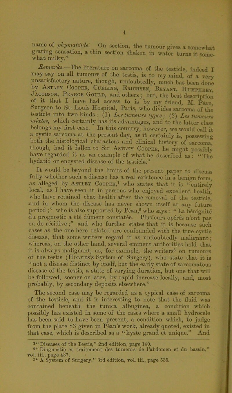 name of phymatoidel On section, the tumour gives a somewhat grating sensation, a thin section shaken in water turns it some- what milky.” Remarks.—The literature on sarcoma of the testicle, indeed I may say on all tumours of the testis, is to my mind, of a very unsatisfactory nature, though, undoubtedly, much has been done by Astley Cooper, Curling, Erichsen, Bryant, Humphrey Jacobson, Pearce Gould, and others; but, the best description of it that I have had access to is by my friend, M. Pean Suigeon to St. Louis Hospital, Paris, who divides sarcoma of the testicle into two kinds : (1) Les tumeurs types; (2) Les tumeurs mixtes, which certainly has its advantages, and to the latter class belongs my first case. In this country, however, we would call it a cystic sarcoma at the present day, as it certainly is, possessing both the histological characters and clinical history of sarcoma^ though, had it fallen to Sir Astley Cooper, he might possibly have regarded it as an example of what he described as: “ The hydatid or encysted disease of the testicle.” It would be beyond the limits of the present paper to discuss fully whether such a disease has a real existence in a benign form, as alleged by Astley Cooper,1 who states that it is “°entirely local, as I have seen it in persons who enjoyed excellent health, who have retained that health after the removal of the testicle, and in whom the disease has never shown itself at any future period ;” who is also supported by Pean,2 who says : “ La benignite du prognostic a ete dument constatee. Plusieurs operes n’ont pas eu de recidive;” and who further states that it is because such cases as the one here related are confounded with the true cystic disease, that some writers regard it as undoubtedly malignant; whereas, on the other hand, several eminent authorities hold that it is always malignant, as, for example, the writers3 on tumours of the testis (Holmes’s System of Surgery), who state that it is “ not a disease distinct by itself, but the early state of sarcomatous disease of the testis, a state of varying duration, but one that will be followed, sooner or later, by rapid increase locally, and, most probably, by secondary deposits elsewhere.” The second case may be regarded as a typical case of sarcoma of the testicle, and it is interesting to note that the fluid was contained beneath the tunica albuginea, a condition which possibly has existed in some of the cases where a small hydrocele lias been said to have been present, a condition which, to judge from the plate 83 given in Pean’s work, already quoted, existed in that case, which is described as a “kyste grand et unique.” And 111 Diseases of the Testis,” 2nd edition, page 140. 2“ Diagnostic et traitement des tumeurs de l’abdomen et du bassin,” vol. iii., page 437. 3“ A System of Surgery,” 3rd edition, vol. iii., page 535.