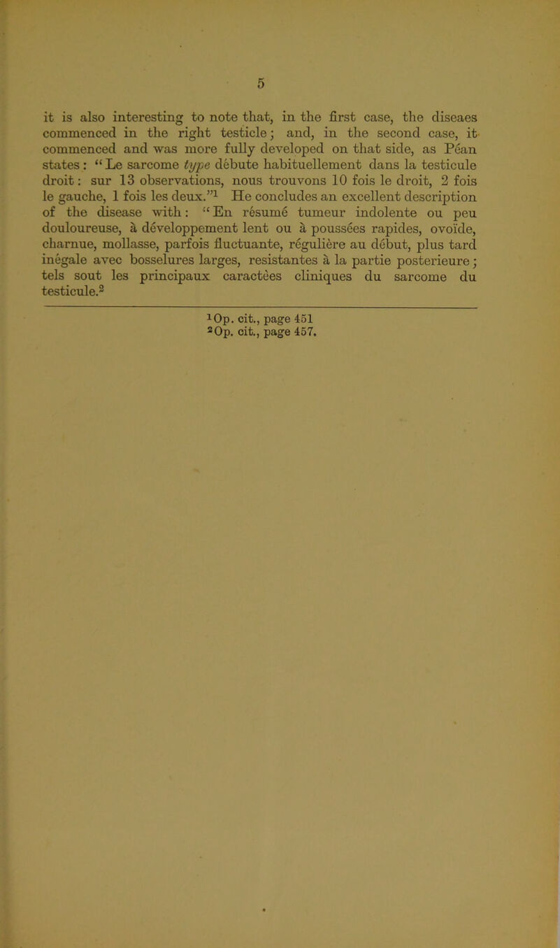 it is also interesting to note that, in the first case, the cliseaes commenced in the right testicle; and, in the second case, it' commenced and was more fully developed on that side, as Pean states : “ Le sarcome type debute habituellement dans la testicule droit: sur 13 observations, nous trouvons 10 fois le droit, 2 fois le gauche, 1 fois les deux.”1 He concludes an excellent description of the disease with: “ En resume tumeur indolente ou peu douloureuse, a developpement lent ou a poussees rapides, ovoi'de, charnue, mollasse, parfois fluctuante, rcguliere au debut, plus tarcl inegale avec bosselures larges, resistantes a la partie posterieure; tels sout les principaux caractees cliniques du sarcome du testicule.* 3 !Op. cit., page 451 3Op. cit., page 457.