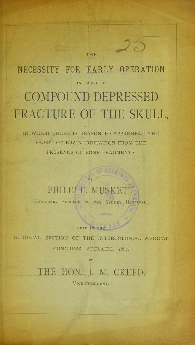 THE L J NECESSITY FOR EARLY OPERATION IN CASES OF COMPOUND DEPRESSED ERACTURE OE THE SKULE, IN WHICH THERE IS REASON TO APPREHEND THE ONSET OF BRAIN IRRITATION FROM THE PRESENCE OF BONE FRAGMENTS. PHILIP E. MUSKETT , (Honorary Surgeon to. the Sydney PIospital). READ IN THE SURGICAL SECTION OF THE INTERCOLONIAL MEDICAL CONGRESS, ADELAIDE, 1887, BY THE HON. J. M. CREED, Vice-President.