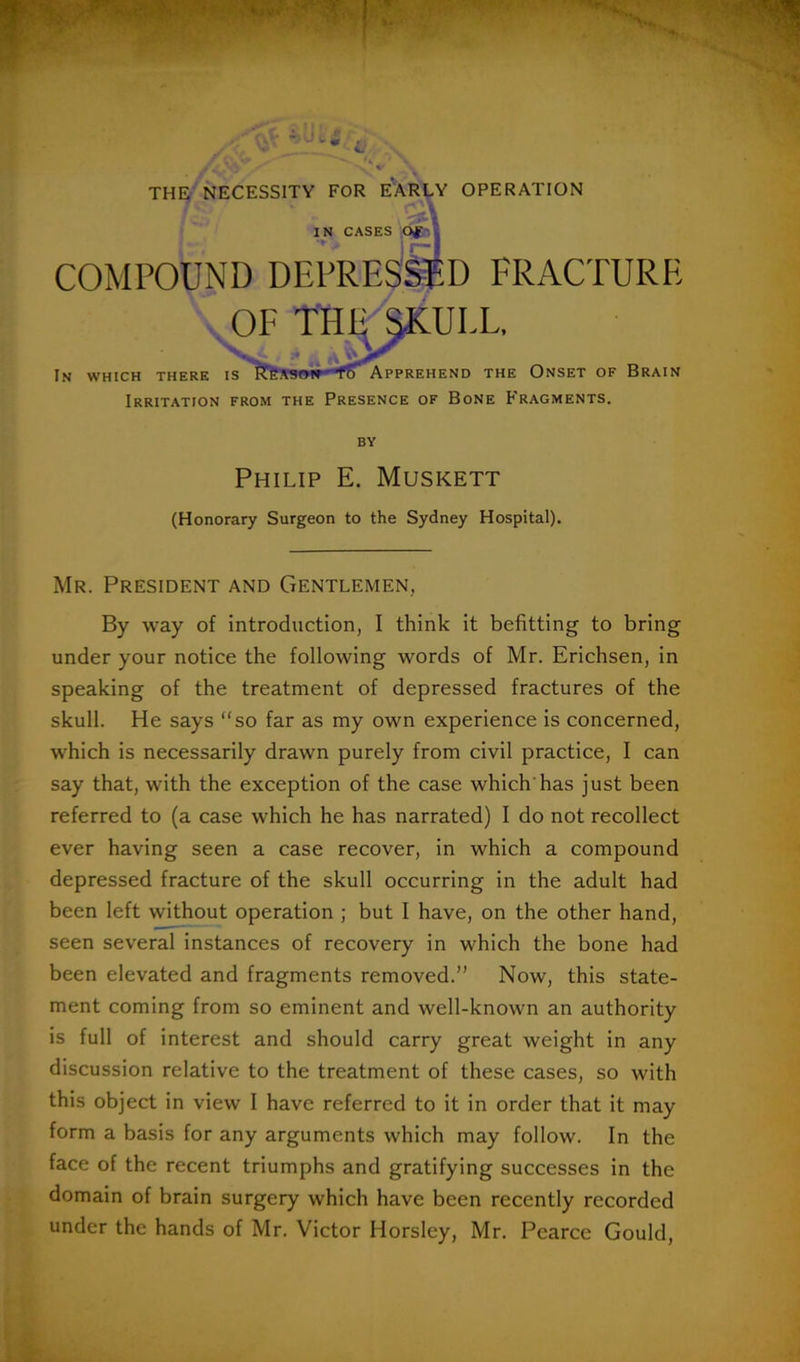 THE NECESSITY FOR EAREY OPERATION IN CASES ,oih COMPOUND DEPRES^D FRACTURE ^ OF THI^^ULL, In which there Is''?tfeS9»ir*'*fS^PPREHEND THE ONSET OF BrAIN Irritation from the Presence of Bone Fragments. BY Philip E. Muskett (Honorary Surgeon to the Sydney Hospital). Mr. President and Gentlemen, By way of introduction, I think it befitting to bring under your notice the following words of Mr. Erichsen, in speaking of the treatment of depressed fractures of the skull. He says “so far as my own experience is concerned, which is necessarily drawn purely from civil practice, I can say that, with the exception of the case which'has just been referred to (a case which he has narrated) I do not recollect ever having seen a case recover, in which a compound depressed fracture of the skull occurring in the adult had been left without operation ; but I have, on the other hand, seen several instances of recovery in which the bone had been elevated and fragments removed.” Now, this state- ment coming from so eminent and well-known an authority is full of interest and should carry great weight in any discussion relative to the treatment of these cases, so with this object in view I have referred to it in order that it may form a basis for any arguments which may follow. In the face of the recent triumphs and gratifying successes in the domain of brain surgery which have been recently recorded under the hands of Mr. Victor Horsley, Mr. Pearce Gould,