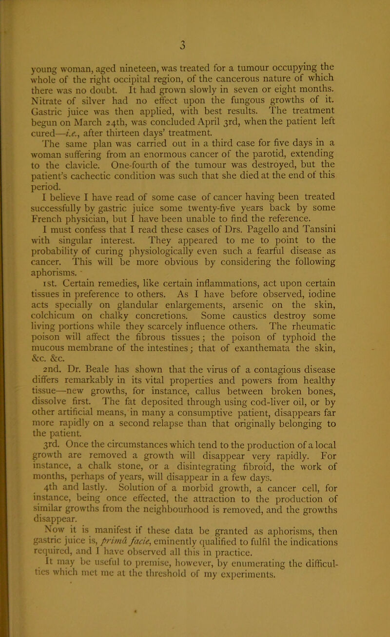 young woman, aged nineteen, was treated for a tumour occupying the whole of the right occipital region, of the cancerous nature of which there was no doubt. It had grown slowly in seven or eight months. Nitrate of silver had no effect upon the fungous growths of it. Gastric juice was then applied, with best results. The treatment begun on March 24th, was concluded April 3rd, when the patient left cured—i.e., after thirteen days’ treatment. The same plan was carried out in a third case for five days in a woman suffering from an enormous cancer of the parotid, extending to the clavicle. One-fourth of the tumour was destroyed, but the patient’s cachectic condition was such that she died at the end of this period. I believe I have read of some case of cancer having been treated successfully by gastric juice some twenty-five years back by some French physician, but I have been unable to find the reference. I must confess that I read these cases of Drs. Pagello and Tansini with singular interest. They appeared to me to point to the probability of curing physiologically even such a fearful disease as cancer. This will be more obvious by considering the following aphorisms. * 1 st. Certain remedies, like certain inflammations, act upon certain tissues in preference to others. As I have before observed, iodine acts specially on glandular enlargements, arsenic on the skin, colchicum on chalky concretions. Some caustics destroy some living portions while they scarcely influence others. The rheumatic poison will affect the fibrous tissues; the poison of typhoid the mucous membrane of the intestines; that of exanthemata the skin, &c. &c. 2nd. Dr. Beale has shown that the virus of a contagious disease differs remarkably in its vital properties and powers from healthy tissue—new growths, for instance, callus between broken bones, dissolve first. The fat deposited through using cod-liver oil, or by other artificial means, in many a consumptive patient, disappears far more rapidly on a second relapse than that originally belonging to the patient. 3rd. Once the circumstances which tend to the production of a local growth are removed a growth will disappear very rapidly. For instance, a chalk stone, or a disintegrating fibroid, the work of months, perhaps of years, will disappear in a few days. 4th and lastly. Solution of a morbid growth, a cancer cell, for instance, being once effected, the attraction to the production of similar growths from the neighbourhood is removed, and the growths disappear. Now it is manifest if these data be granted as aphorisms, then gastric juice is, prima facie, eminently qualified to fulfil the indications required, and I have observed all this in practice. It may be useful to premise, however, by enumerating the difficul- ties which met me at the threshold of my experiments.