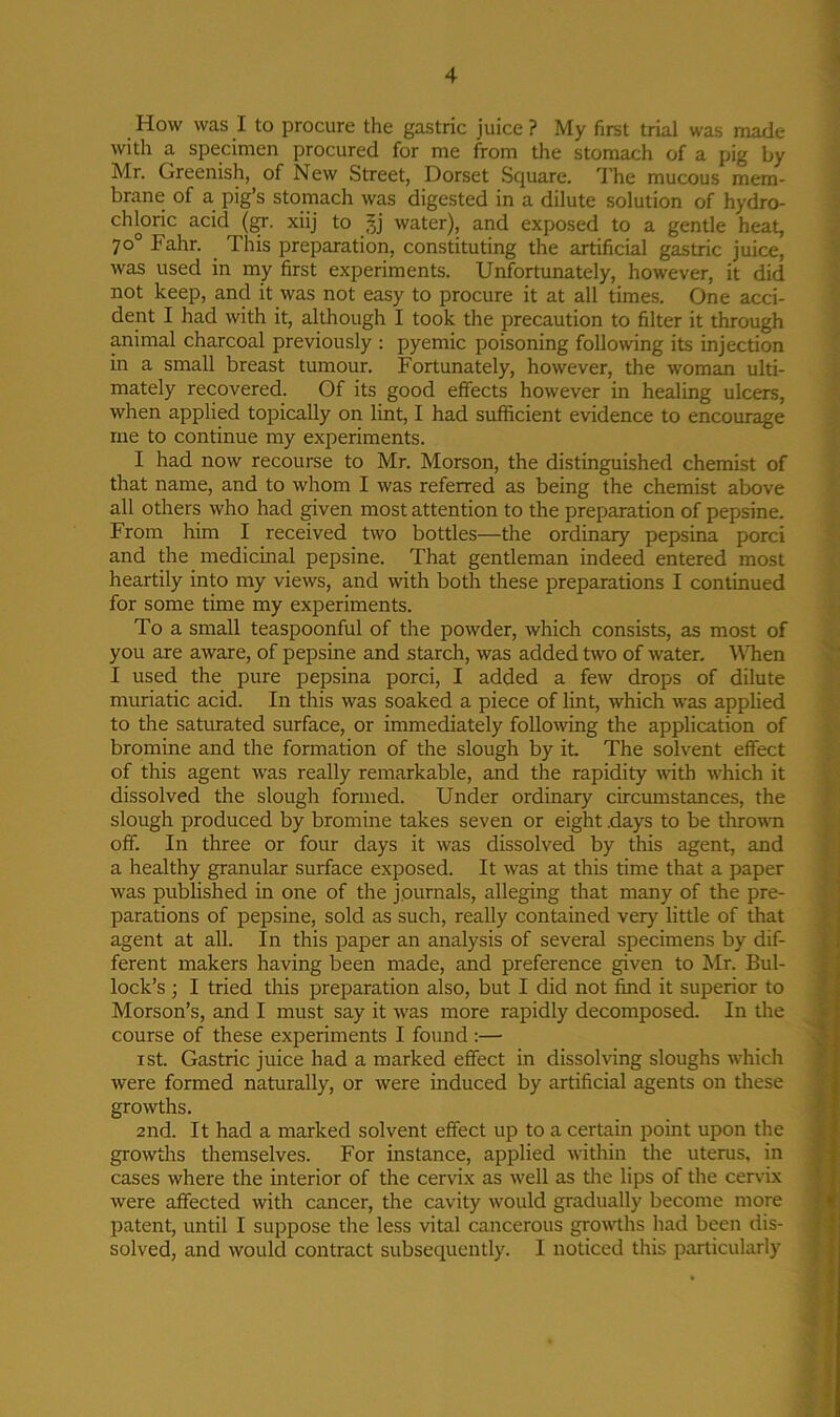 How was I to procure the gastric juice? My first trial was made with a specimen procured for me from the stomach of a pig by Mr. Greenish, of New Street, Dorset Square. The mucous mem- brane of a pig’s stomach was digested in a dilute solution of hydro- chloric acid (gr. xiij to Jj water), and exposed to a gentle heat, 70° Fahr. This preparation, constituting the artificial gastric juice, was used in my first experiments. Unfortunately, however, it did not keep, and it was not easy to procure it at all times. One acci- dent I had with it, although I took the precaution to filter it through animal charcoal previously : pyemic poisoning following its injection in a small breast tumour. Fortunately, however, the woman ulti- mately recovered. Of its good effects however in healing ulcers, when applied topically on lint, I had sufficient evidence to encourage me to continue my experiments. I had now recourse to Mr. Morson, the distinguished chemist of that name, and to whom I was referred as being the chemist above all others who had given most attention to the preparation of pepsine. From him I received two bottles—the ordinary pepsina porci and the medicinal pepsine. That gentleman indeed entered most heartily into my views, and with both these preparations I continued for some time my experiments. To a small teaspoonful of the powder, which consists, as most of you are aware, of pepsine and starch, was added two of water. When I used the pure pepsina porci, I added a few drops of dilute muriatic acid. In this was soaked a piece of lint, which was applied to the saturated surface, or immediately following the application of bromine and the formation of the slough by it. The solvent effect of this agent was really remarkable, and the rapidity with which it dissolved the slough formed. Under ordinary circumstances, the slough produced by bromine takes seven or eight days to be thrown off. In three or four days it was dissolved by this agent, and a healthy granular surface exposed. It was at this time that a paper was published in one of the journals, alleging that many of the pre- parations of pepsine, sold as such, really contained very little of that agent at all. In this paper an analysis of several specimens by dif- ferent makers having been made, and preference given to Mr. Bul- lock’s ; I tried this preparation also, but I did not find it superior to Morson’s, and I must say it was more rapidly decomposed. In the course of these experiments I found :— 1 st. Gastric juice had a marked effect in dissolving sloughs which were formed naturally, or were induced by artificial agents on these growths. 2nd. It had a marked solvent effect up to a certain point upon the growths themselves. For instance, applied within the uterus, in cases where the interior of the cervix as well as the lips of the cervix were affected with cancer, the cavity would gradually become more patent, until I suppose the less vital cancerous growths had been dis- solved, and would contract subsequently. I noticed this particularly