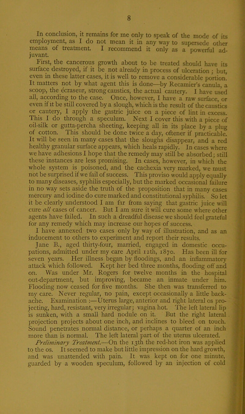 In conclusion, it remains for me only to speak of the mode of its employment, as I do not mean it in any way to supersede other means of treatment. I recommend it only as a powerful ad- juvant. First, the cancerous growth about to be treated should have its surface destroyed, if it be not already in process of ulceration ; but, even in these latter cases, it is well to remove a considerable portion! It matters not by what agent this is done—by Recamier’s canula, a scoop, the ecraseur, strong caustics, the actual cautery. I have used all, according to the case. Once, however, I have a raw surface, or even if it be still covered by a slough, which is the result of the caustics or cautery, I apply the gastric juice on a piece of lint in excess. This I do through a speculum. Next I cover this with a piece of oil-silk or gutta-percha sheeting, keeping all in its place by a plug of cotton. This should be done twice a day, oftener if practicable. It will be seen in many cases that the sloughs disappear, and a red healthy granular surface appears, which heals rapidly. In cases where we have adhesions I hope that the remedy may still be absorbed; still these instances are less promising. In cases, however, in which the whole system is poisoned, and the cachexia very marked, we must not be surprised if we fail of success. This proviso would apply equally to many diseases, syphilis especially, but the marked occasional failure in no way sets aside the truth of the proposition that in many cases mercury and iodine do cure marked and constitutional syphilis. So let it be clearly understood I am far from saying that gastric juice will cure all cases of cancer. But I am sure it will cure some where other agents have failed. In such a dreadful disease we should feel grateful for any remedy which may increase our hopes of success. I have annexed two cases only by way of illustration, and as an inducement to others to experiment and report their results. Jane B., aged thirty-four, married, engaged in domestic occu- pations, admitted under my care April 12th, 1870. Has been ill for seven years. Her illness began by floodings, and an inflammatory attack which followed. Kept her bed three months, flooding off and on. Was under Mr. Rogers for twelve months in the hospital out-department, but improving, became an inmate under him. Flooding now ceased for five months. She then was transferred to my care. Never regular, no pain, except occasionally a little back- ache. Examination :—Uterus large, anterior and right lateral os pro- jecting, hard, resistant, very irregular; vagina hot. The left lateral lip is sunken, with a small hard nodule on it. But the right lateral projection projects about one inch, and inclines to bleed on touch. Sound penetrates normal distance, or perhaps a quarter of an inch more than is normal. The left lateral part of the uterus ulcerated. Preliminary Treatment.—On the 13th the red-hot iron was applied to the os. It seemed to make but little impression on the hard growth, and was unattended with pain. It was kept on for one minute, guarded by a wooden speculum, followed by an injection of cold