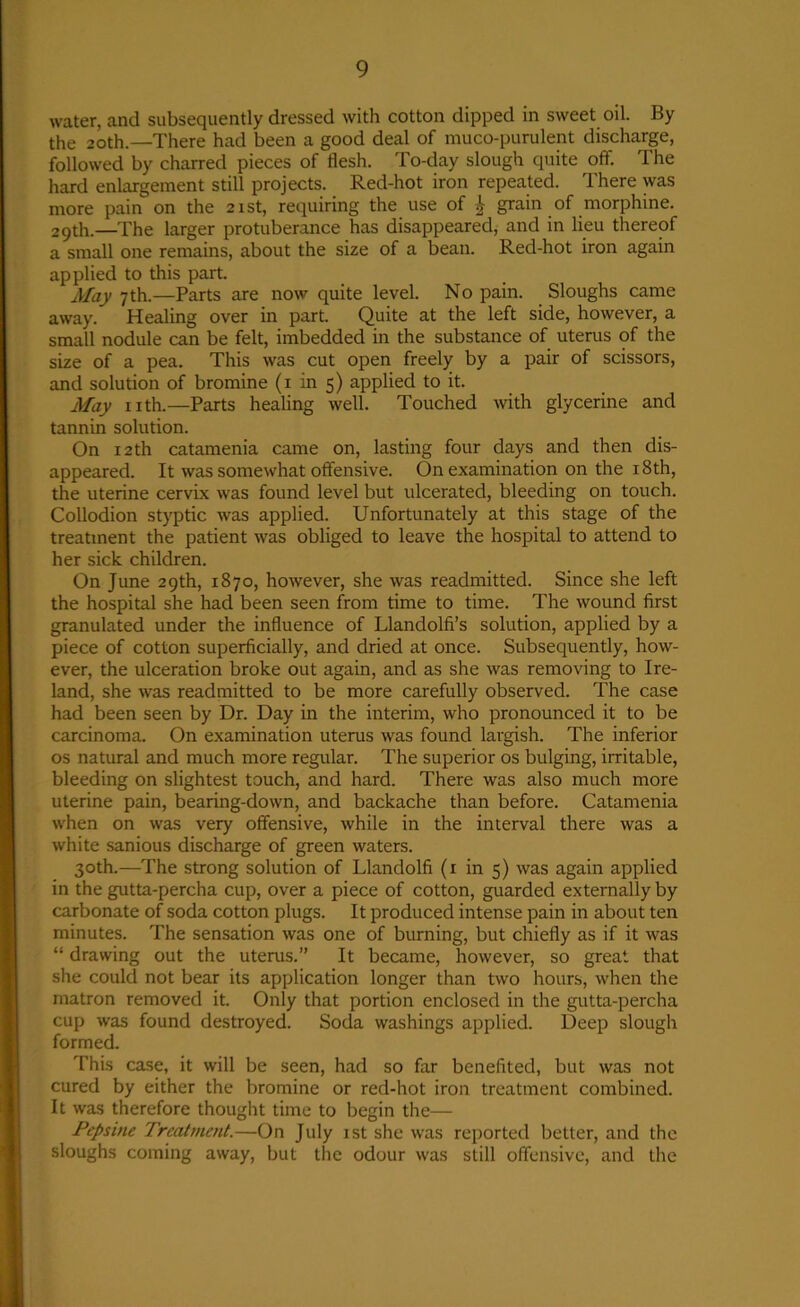 water, and subsequently dressed with cotton dipped in sweet oil. By the 20th.—There had been a good deal of muco-purulent discharge, followed by charred pieces of flesh. To-day slough quite off. The hard enlargement still projects. Red-hot iron repeated. There was more pain on the 21st, requiring the use of grain of morphine. 29th.—The larger protuberance has disappeared, and in lieu thereof a small one remains, about the size of a bean. Red-hot iron again applied to this part. May 7th.—Parts are now quite level. No pain. Sloughs came away. Healing over in part. Quite at the left side, however, a small nodule can be felt, imbedded in the substance of uterus of the size of a pea. This was cut open freely by a pair of scissors, and solution of bromine (1 in 5) applied to it. May nth.—Parts healing well. Touched with glycerine and tannin solution. On 12th catamenia came on, lasting four days and then dis- appeared. It was somewhat offensive. On examination on the 18th, the uterine cervix was found level but ulcerated, bleeding on touch. Collodion styptic was applied. Unfortunately at this stage of the treatment the patient was obliged to leave the hospital to attend to her sick children. On June 29th, 1870, however, she was readmitted. Since she left the hospital she had been seen from time to time. The wound first granulated under the influence of Llandolfi’s solution, applied by a piece of cotton superficially, and dried at once. Subsequently, how- ever, the ulceration broke out again, and as she was removing to Ire- land, she was readmitted to be more carefully observed. The case had been seen by Dr. Day in the interim, who pronounced it to be carcinoma. On examination uterus was found largish. The inferior os natural and much more regular. The superior os bulging, irritable, bleeding on slightest touch, and hard. There was also much more uterine pain, bearing-down, and backache than before. Catamenia when on was very offensive, while in the interval there was a white sanious discharge of green waters. 30th.—The strong solution of Llandolfi (1 in 5) was again applied in the gutta-percha cup, over a piece of cotton, guarded externally by carbonate of soda cotton plugs. It produced intense pain in about ten minutes. The sensation was one of burning, but chiefly as if it was “ drawing out the uterus.” It became, however, so great that she could not bear its application longer than two hours, when the matron removed it. Only that portion enclosed in the gutta-percha cup was found destroyed. Soda washings applied. Deep slough formed. This case, it will be seen, had so far benefited, but was not cured by either the bromine or red-hot iron treatment combined. It was therefore thought time to begin the— Pepsine Treatment.—On July 1st she was reported better, and the sloughs coming away, but the odour was still offensive, and the