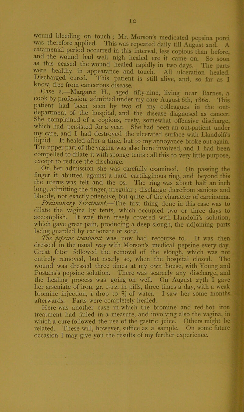 IO wound bleeding on touch ; Mr. Morson’s medicated pepsina porci was therefore applied. 1 his was repeated daily till August 2nd. A catamenial period occurred in this interval, less copious than before, and the wound had well nigh healed ere it came on. So soon as this ceased the wound healed rapidly in two days. The parts were healthy in appearance and touch. All ulceration healed. Discharged cured. This patient is still alive, and, so far as I know, free from cancerous disease. Case 2.—Margaret H., aged fifty-nine, living near Barnes, a cook by profession, admitted under my care August 6th, i860. This patient had been seen by two of my colleagues in the out- department of the hospital, and the disease diagnosed as cancer. She complained of a copious, rusty, somewhat offensive discharge, which had persisted for a year. She had been an out-patient under my care, and I had destroyed the ulcerated surface with Llandolfrs liquid. It healed after a time, but to my annoyance broke out again. The upper part of the vagina was also here involved, and I had been compelled to dilate it with sponge tents : all this to very little purpose, except to reduce the discharge. On her admission she was carefully examined. On passing the finger it abutted against a hard cartilaginous ring, and beyond this the uterus was felt and the os. The ring was about half an inch long, admitting the finger, irregular ; discharge therefrom sanious and bloody, not exactly offensive, but quite of the character of carcinoma. Preliminary Treatment.—The first thing done in this case was to dilate the vagina by tents, which occupied two or three days to accomplish. It was then freely covered with Llandolfi’s solution, which gave great pain, producing a deep slough, the adjoining parts being guarded by carbonate of soda. The pepsine treatment was now had recourse to. It was then dressed in the usual way with Morson’s medical pepsine every day. Great fetor followed the removal of the slough, which was not entirely removed, but nearly so, when the hospital closed. The wound was dressed three times at my own house, with Young and Postans’s pepsine solution. There was scarcely any discharge, and the healing process was going on well. On August 27 th I gave her arseniate of iron, gr. 1-12, in pills, three times a day, with a weak bromine injection, 1 drop to §j of water. I saw her some fnonths afterwards. Parts were completely healed. Here was another case in which the bromine and red-hot iron treatment had failed in a measure, and involving also the vagina, in which a cure followed the use of the gastric juice. Others might be related. These will, however, suffice as a sample. On some future