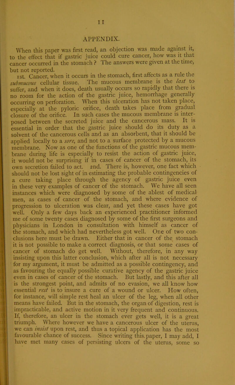 APPENDIX. When this paper was first read, an objection was made against it, to the effect that if gastric juice could cure cancer, how was it that cancer occurred in the stomach ? The answers were given at the time, but not reported. i st. Cancer, when it occurs in the stomach, first affects as a rule the submucous cellular tissue. 1 he mucous membrane is the last to suffer, and when it does, death usually occurs so rapidly that there is no room for the action of the gastric juice, hemorrhage generally occurring on perforation. When this ulceration has not taken place, especially at the pyloric orifice, death takes place from gradual closure of the orifice. In such cases the mucous membrane is inter- posed between the secreted juice and the cancerous mass. It is essential in order that the gastric juice should do its duty as a solvent of the cancerous cells and as an absorbent, that it should be applied locally to a sore, and not to a surface protected by a mucous membrane. Now as one of the functions of the gastric mucous mem- brane during life is especially to resist the action of gastric juice, it would not be surprising if in cases of cancer of the stomach, its own secretion failed to act. 2nd. There is, however, one fact which should not be lost sight of in estimating the probable contingencies of a cure taking place through the agency of gastric juice even in these very examples of cancer of the stomach. We have all seen instances which were diagnosed by some of the ablest of medical men, as cases of cancer of the stomach, and where evidence of progression to ulceration was clear, and yet these cases have got well. Only a few days back an experienced practitioner informed me of some twenty cases diagnosed by some of the first surgeons and physicians in London in consultation with himself as cancer of the stomach, and which had nevertheless got well. One of two con- clusions here must be drawn. Either that in cancer of the stomach it is not possible to make a correct diagnosis, or that some cases of cancer of stomach do get well. Without, therefore, in any way insisting upon this latter conclusion, which after all is not necessary for my argument, it must be admitted as a possible contingency, and as favouring the equally possible curative agency of the gastric juice even in cases of cancer of the stomach. But lastly, and this after all is the strongest point, and admits of no evasion, we all know how essential rest is to insure a cure of a wound or ulcer. How often, for instance, will simple rest heal an ulcer of the leg, when all other means have failed. But in the stomach, the organ of digestion, rest is impracticable, and active motion in it very frequent and continuous. If, therefore, an ulcer in the stomach ever gets well, it is a great triumph. Where however we have a cancerous ulcer of the uterus, we can insist upon rest, and thus a topical application has the most favourable chance of success. Since writing this, paper, I may add, I have met many cases of persisting ulcers of the uterus, some so