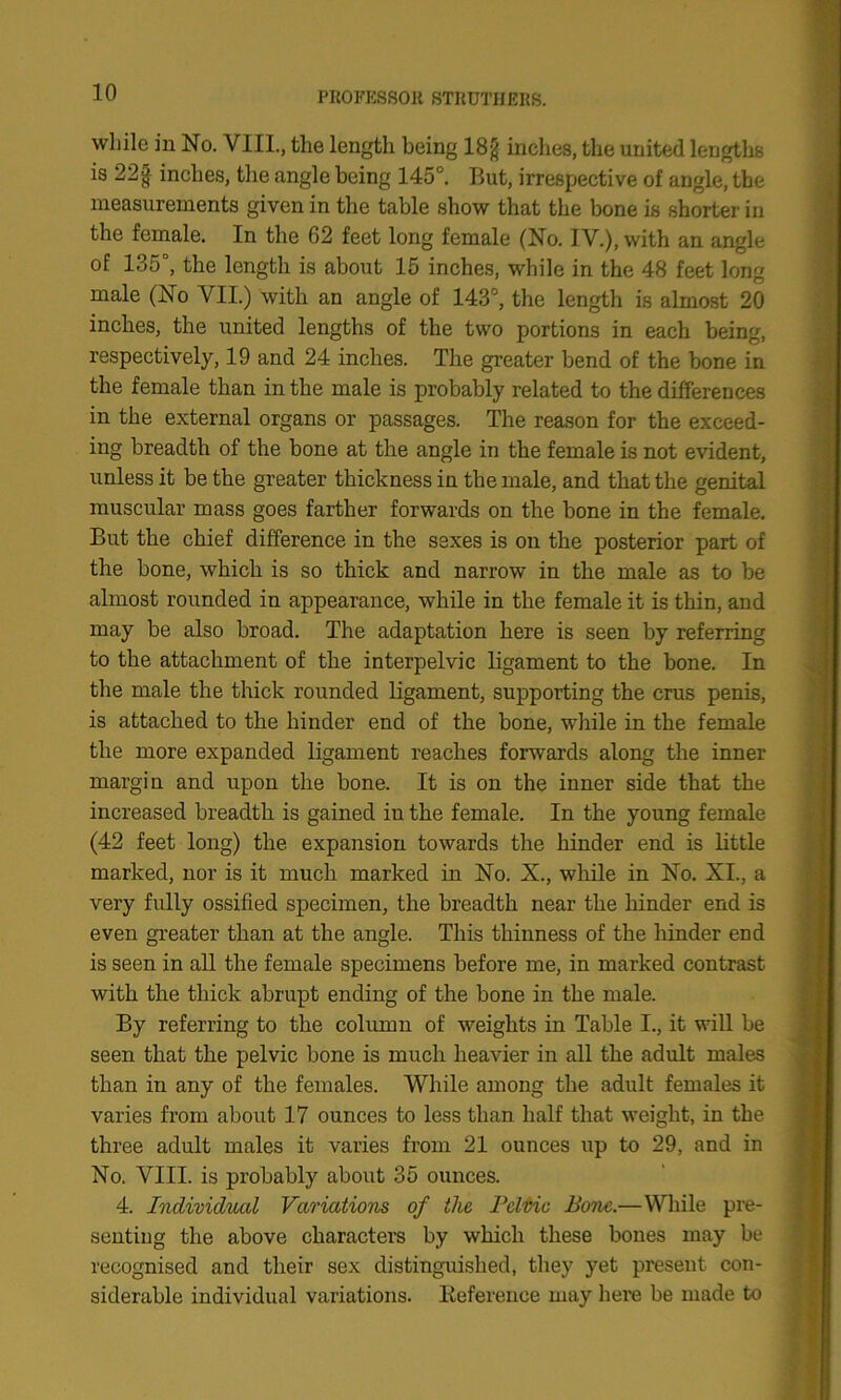 while in No. VIII., the length being 18g inches, the united lengths is 22§ inches, tlie angle being 145°. But, irrespective of angle, the measurements given in the table show that the bone is shorter in the female. In the 62 feet long female (No. IV.), with an angle of 135°, the length is about 15 inches, while in the 48 feet long male (No VII.) with an angle of 143°, the length is almost 20 inches, the united lengths of the two portions in each being, respectively, 19 and 24 inches. The greater bend of the bone in the female than in the male is probably related to the differences in the external organs or passages. The reason for the exceed- ing breadth of the bone at the angle in the female is not evident, unless it be the greater thickness in the male, and that the genital muscular mass goes farther forwards on the bone in the female. But the chief difference in the sexes is on the posterior part of the bone, which is so thick and narrow in the male as to be almost rounded in appearance, while in the female it is thin, and may be also broad. The adaptation here is seen by referring to the attachment of the interpelvic ligament to the bone. In the male the thick rounded ligament, supporting the crus penis, is attached to the hinder end of the bone, while in the female the more expanded ligament reaches forwards along the inner margin and upon the bone. It is on the inner side that the increased breadth is gained in the female. In the young female (42 feet long) the expansion towards the hinder end is little marked, nor is it much marked in No. X., while in No. XI., a very fully ossified specimen, the breadth near the hinder end is even greater than at the angle. This thinness of the hinder end is seen in all the female specimens before me, in marked contrast with the thick abrupt ending of the bone in the male. By referring to the column of weights in Table I., it will be seen that the pelvic bone is much heavier in all the adult males than in any of the females. While among the adult females it varies from about 17 ounces to less than half that weight, in the three adult males it varies from 21 ounces up to 29, and in No. VIII. is probably about 35 ounces. 4. Individual Variations of the Pelvic Pone.—While pre- senting the above characters by which these bones may be recognised and their sex distinguished, they yet present con- siderable individual variations. Reference may here be made to