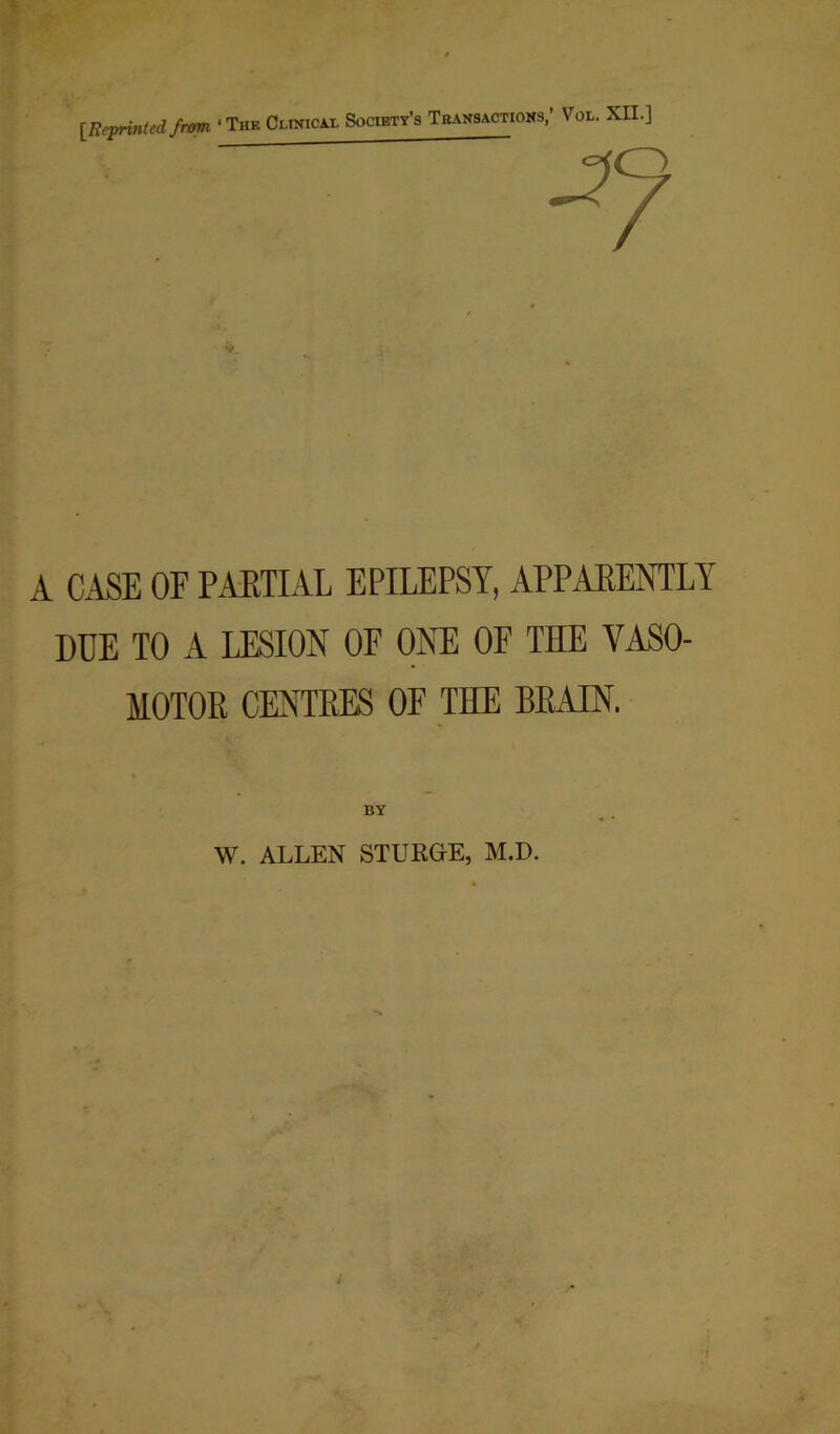 [Reprinted from ■The Ci.inicax Society’s T bans actions,’ Vol. XII.] A CASE OF PARTIAL EPILEPSY, APPARENTLY DDE TO A LESION OF ONE OF THE VASO- MOTOR CENTRES OF THE BRAIN. BY W. ALLEN STURGE, M.D.