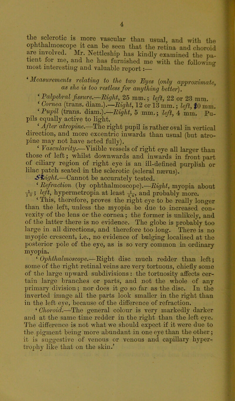 the sclerotic is more vascular than usual, and with the ophthalmoscope it can be seen that the retina and choroid are involved. Mr. Nettleship has kindly examined the pa- tient for me, and he has furnished me with the following most interesting and valuable report;— Measuiements telating to the two Eyes (only approximate, as she is too restless for anything better). ‘ Palpebral fissure.—Right, 25 mm.; left, 22 or 23 mm. ‘ Cornea (trans. diam.).—Right, 12 or 13 mm.; left, $0 mm. ‘Pupil (trans. diam.).—Right, 5 mm.; left, 4 mm. Pu- pils equally active to light. ‘ fitter atropine.—The right pupil is rather oval in vertical direction, and more exeentric inwards than usual (but atro- pine may not have acted fully). e Vascularity.—Visible vessels of right eye all larger than those of left; whilst downwards and inwards in front part of ciliary region of right eye is an ill-defined purplish or lilac patch seated in the sclerotic (scleral nsevus). Slight.—Cannot be accurately tested. ‘ Refraction (by ophthalmoscope).—Right, myopia about tV 5 left, hypermetropia at least J-4-, and probably more. ‘ This, therefore, proves the right eye to be really longer than the left, nnless the myopia be due to increased con- vexity of the lens or the cornea; the former is unlikely, and of the latter there is no evidence. The globe is probably too large in all directions, and therefore too long. There is no myopic crescent, i.e., no evidence of bulging localised at the posterior pole of the eye, as is so very common in ordinary myopia. ‘ Ophthalmoscope.—Right disc much redder than left; some of the right retinal veins are very tortuous, chiefly some of the large upward subdivisions: the tortuosity affects cer- tain large branches or parts, and not the whole of any primary division; nor does it go so far as the disc. In the inverted image all the parts look smaller in the right than in the left eye, because of the difference of refraction. ‘ Choroid.—The general colour is very markedly darker and at the same time redder in the right than the left eye. The difference is not what we should expect if it were due to the pigment being more abundant in one eye than the other; it is suggestive of venous or venous and capillary hyper- trophy like that on the skin.’