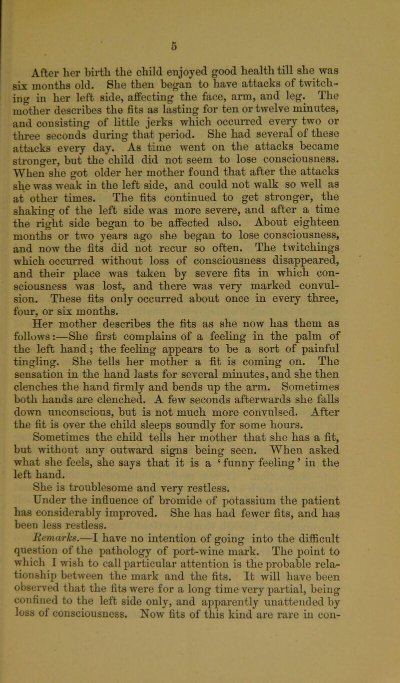 After lier birth the child enjoyed good health till she was six months old. She then began to have attacks of twitch- ing in her left side, alfeeting the face, arm, and leg. The mother describes the fits as lasting for ten or twelve minutes, and consisting of little jei*ks which occurred every two or three seconds during that period. She had several of these attacks every day. As time went on the attacks became stronger, but the child did not seem to lose consciousness. When she got older her mother found that after the attacks she was weak in the left side, and could not walk so well as at other times. The fits continued to get stronger, the shaking of the left side was more severe, and after a time the right side began to be affected also. About eighteen months or two years ago she began to lose consciousness, and now the fits did not recur so often. The twitchings which occurred without loss of consciousness disappeared, and their place was taken by severe fits in which con- sciousness was lost, and there was very marked convul- sion. These fits only occurred about once in every three, four, or six months. Her mother describes the fits as she now has them as follows:—She first complains of a feeling in the palm of the left hand; the feeling appears to be a sort of painful tingling. She tells her mother a fit is coming on. The sensation in the hand lasts for several minutes, and she then clenches the hand firmly and bends up the arm. Sometimes both hands are clenched. A few seconds afterwards she falls down unconscious, but is not much more convulsed. After the fit is over the child sleeps soundly for some hours. Sometimes the child tells her mother that she has a fit, but without any outward signs being seen. When asked what she feels, she says that it is a ‘ funny feeling ’ in the left hand. She is troublesome and very restless. Under the influence of bromide of potassium the patient has considerably improved. She has had fewer fits, and has been less restless. Remarks.—I have no intention of going into the difficult question of the pathology of port-wine mark. The point to which I wish to call particular attention is the probable rela- tionship between the mark and the fits. It will have been observed that the fits were for a long time very partial, being confined to the left side only, and apparently unattended by loss of consciousness. Now fits of this kind are rare in con-