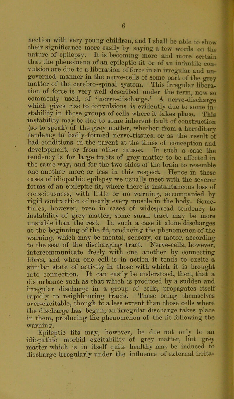 r, liection with very young children, and I shall be able to show their significance more easily by saying a few words on the nature of epilepsy. It is becoming more and more certain that the phenomena of an epileptic fit or of an infantile con- vulsion are due to a liberation of force in an irregular and un- governed manner in the nerve-cells of some part of the grey matter of the cerebro-spinal system. This irregular libera- tion of force is very well described under the term, now so commonly used, of ‘ nerve-discharge.’ A nerve-discharge which gives rise to convulsions is evidently due to some in- stability in those groups of cells where it takes place. This instability may be due to some inherent fault of construction (so to speak) of the grey matter, whether from a hereditary tendency to badly-formed nerve-tissues, or as the result of bad conditions in the parent at the times of conception and development, or from other causes. In such a case the tendency is for large tracts of grey matter to be affected in the same way, and for the two sides of the brain to resemble one another more or less in this respect. Hence in these cases of idiopathic epilepsy we usually meet with the severer forms of an epileptic fit, where there is instantaneous loss of consciousness, with little or no warning, accompanied by rigid contraction of nearly every muscle in the body. Some- times, however, even in cases of widespread tendency to instability of grey matter, some small tract may be more unstable than the rest. In such a case it alone discharges at the beginning of the fit, producing the phenomenon of the warning, which may be mental, sensory, or motor, according to the seat of the discharging tract. Nerve-cells, however, intercommunicate freely with one another by connecting fibres, and when one cell is in action it tends to excite a similar state of activity in those with which it is brought into connection. It can easily be understood, then, that a disturbance such as that which is produced by a sudden and irregular discharge in a group of cells, propagates itself rapidly to neighbouring tracts. These being themselves over-excitable, though to a less extent than those cells where the discharge has begun, an irregular discharge takes place in them, producing the phenomenon of the fit following the warning. Epileptic fits may, however, be due not only to an idiopathic morbid excitability of grey matter, but grey matter which is in itself quite healthy may be induced to discharge irregularly under the influence of external irrita-