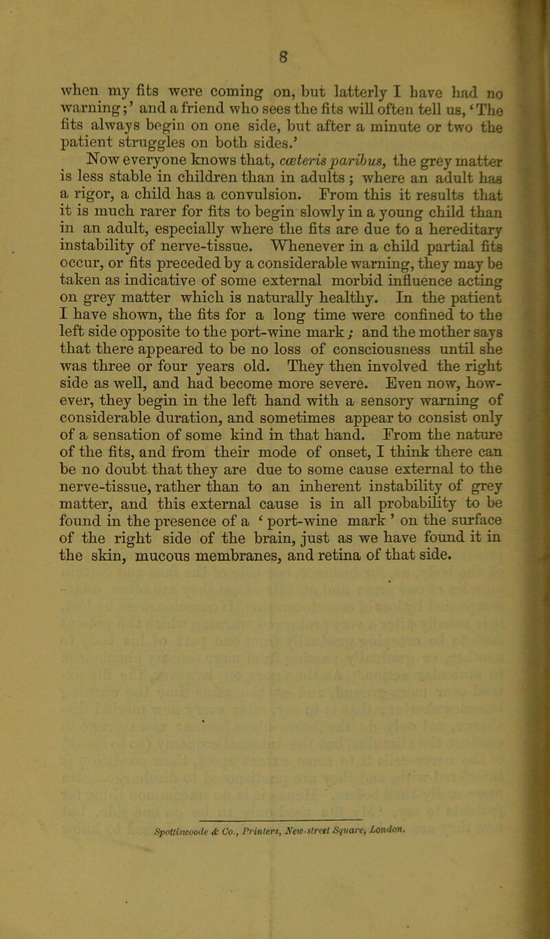 when my fits were coming on, but latterly I have had no warning; ’ and a friend who sees the fits will often tell us, ‘ The fits always begin on one side, but after a minute or two the patient struggles on both sides.’ Now everyone knows that, caiteris paribus, the grey matter is less stable in children than in adults ; where an adult has a rigor, a child has a convulsion. From this it results that it is much rarer for fits to begin slowly in a young child than in an adult, especially where the fits are due to a hereditary instability of nerve-tissue. Whenever in a child partial fits occur, or fits preceded by a considerable warning, they may be taken as indicative of some external morbid influence acting on grey matter which is naturally healthy. In the patient I have shown, the fits for a long time were confined to the left side opposite to the port-wine mark ; and the mother says that there appeared to be no loss of consciousness until she was three or four years old. They then involved the right side as well, and had become more severe. Even now, how- ever, they begin in the left hand with a sensory warning of considerable duration, and sometimes appear to consist only of a sensation of some kind in that hand. From the nature of the fits, and from their mode of onset, I think there can be no doubt that they are due to some cause external to the nerve-tissue, rather than to an inherent instability of grey matter, and this external cause is in all probability to be found in the presence of a ‘ port-wine mark ’ on the surface of the right side of the brain, just as we have found it in the skin, mucous membranes, and retina of that side. Spoitiswoode <fc Co., Printers, New-street Square, London.
