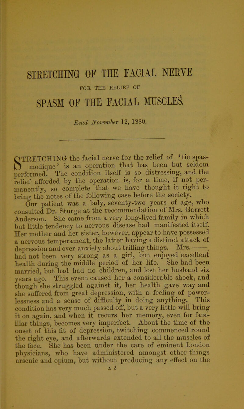 FOR THE RELIEF OF SPASM OF THE FACIAL MUSCLES, Read November 12, 1S80. STRETCHING tlie facial nerve for the relief of ‘tic spas- modique ’ is an operation that has been but seldom performed. The condition itself is so distiessmg, and the relief afforded by the operation is, for a time, it not per- manently, so complete that we have thought it right to bring the notes of the following case before the society. Our patient was a lady, seventy-two years of age, who consulted Dr. Sturge at the recommendation of Mrs. Garrett Anderson. She came from a very long-lived family in which but little tendency to nervous disease had manifested itself. Her mother and her sister, however, appear to have possessed a nervons temperament, the latter having'a distinct attack of depression and over anxiety about trifling things. Mrs. , had not been very strong as a girl, but enjoyed excellent health during the middle period of her life. She had been married, but had had no children, and lost her husband six years ago. This event caused her a considerable shock, and though she struggled against it, her health gave way and she suffered from great depression, with a feeling of power- lessness and a sense of difficulty in doing anything. This condition has very much passed off, but a very little will bring it on again, and when it recurs her memory, even for fam- iliar things, becomes very imperfect. About the time of the onset of this fit of depression, twitching commenced round the right eye, and afterwards extended to all the muscles of the face. She has been under the care of eminent London physicians, who have administered amongst other things arsenic and opium, but without producing any effect on the