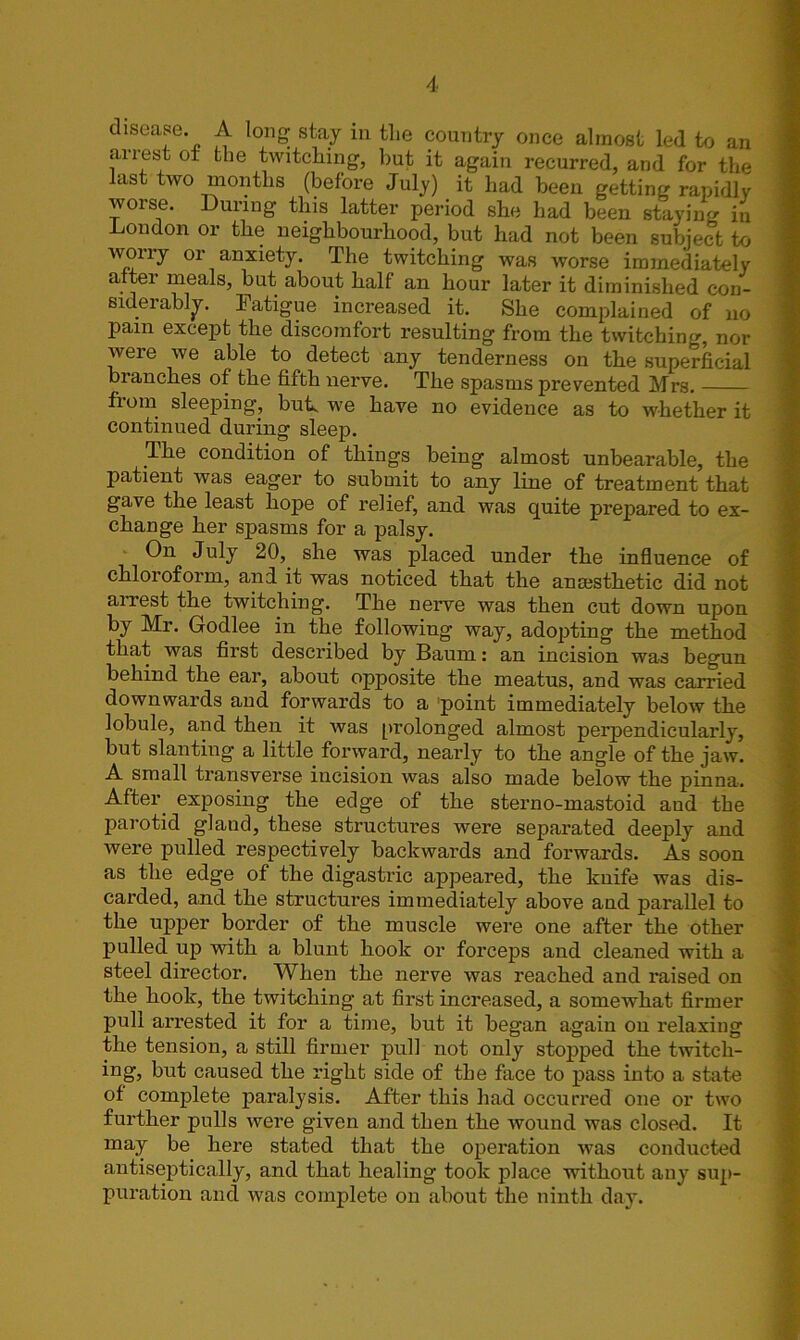 disease. A long stay in the country once almost led to an arrest ot the twitching, but it again recurred, and for the last two months (before July) it had been getting rapidly worse. During this latter period she had been staying in London or the neighbourhood, but had not been subject to worry or anxiety. The twitching was worse immediately after meals, but about half an hour later it diminished con- siderably. Fatigue increased it. She complained of no Pain except the discomfort resulting from the twitching, nor were we able to detect any tenderness on the superficial branches of the fifth nerve. The spasms prevented Mrs. fiom sleeping, bufi we have no evidence as to whether it continued during sleep. The condition of things being almost unbearable, the patient was eager to submit to any line of treatment that gave the least hope of relief, and was quite prepared to ex- change her spasms for a palsy. On July 20, she was placed under the influence of chloroform, and it was noticed that the ancesthetic did not arrest the twitching. The nerve was then cut down upon by Mr. Godlee in the following way, adopting the method that was first described by Baum: an incision was begun behind the ear, about opposite the meatus, and was carried downwards and forwards to a 'point immediately below the lobule, and then it was prolonged almost perpendicularly, but slanting a little forward, nearly to the angle of the jaw. A small transverse incision was also made below the pinna. After exposing the edge of the sterno-mastoid aud the parotid gland, these structures were separated deeply and were pulled respectively backwards and forwards. As soon as the edge of the digastric appeared, the knife was dis- carded, and the structures immediately above and parallel to the upper border of the muscle were one after the other pulled up with a blunt hook or forceps and cleaned with a steel director. When the nerve was reached and raised on the hook, the twitching at first increased, a somewhat firmer pull arrested it for a time, but it began again on relaxing the tension, a still firmer pull not only stopped the twitch- ing, but caused the right side of the face to pass into a state of complete pai’alysis. After this had occurred one or two further pulls were given and then the wound was closed. It may be here stated that the operation was conducted antiseptically, and that healing took place without any sup- puration and was complete on about the ninth day.