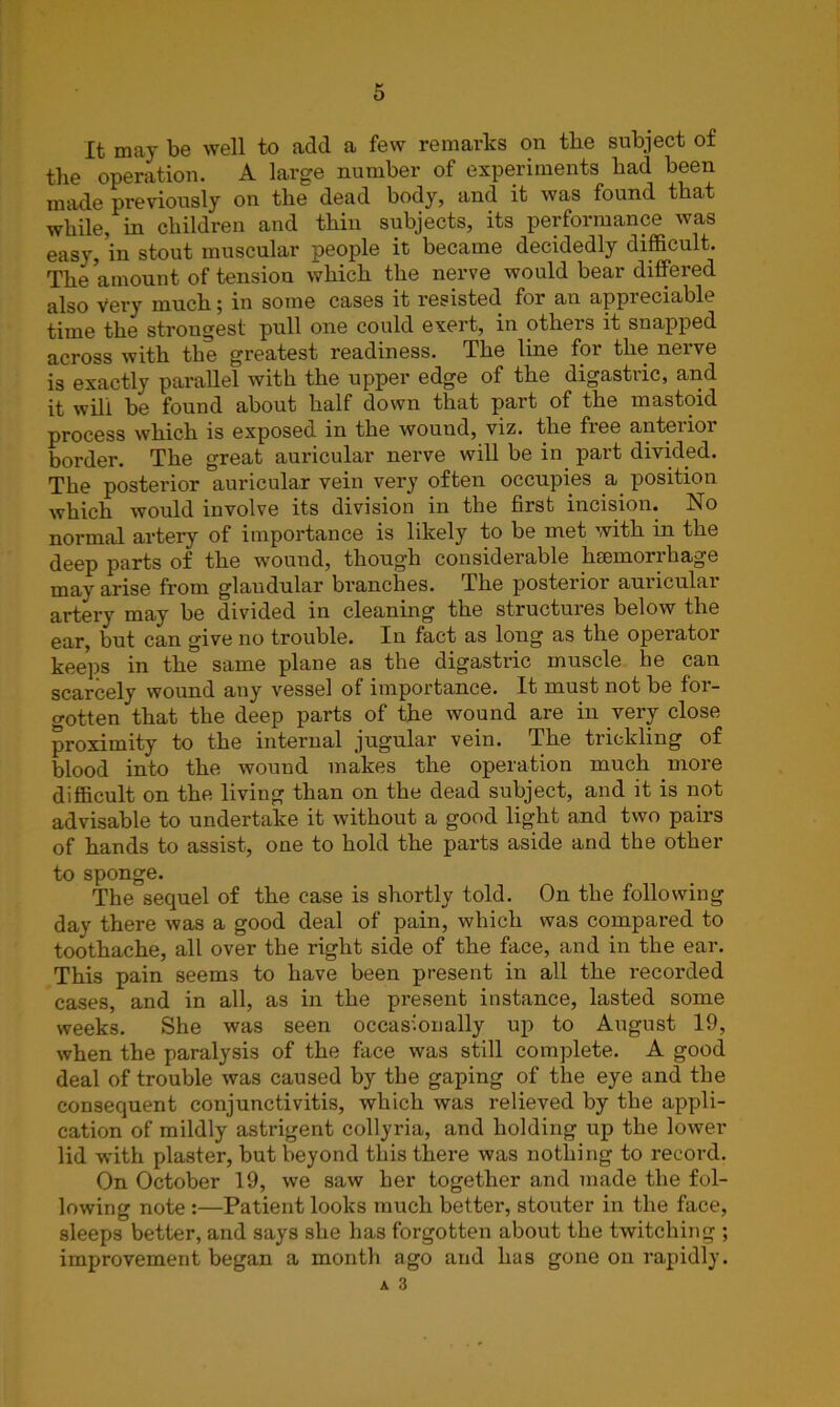 It may be well to add a few remarks on the subject of the operation. A large number of experiments bad been made previously on the dead body, and it was found that while, in children and thin subjects, its performance was easy, in stout muscular people it became decidedly difficult. The amount of tensiou which the nerve would bear differed also Very much 5 in some cases it resisted for an appieciablt time the strongest pull one could exert, in others it snapped across with the greatest readiness. The line for the nerve is exactly parallel with the upper edge of the digastric, and it will be found about half down that part of the mastoid process which is exposed in the wound, viz. the fiee anteiioi border. The great auricular nerve will be in part divided. The posterior auricular vein very often occupies a position which would involve its division in the first incision. No normal artery of importance is likely to be met with in the deep parts of the wound, though considerable haemorrhage may arise from glandular branches. The posterior auricular artery may be divided in cleaning the structures below the ear, but can give no trouble. In fact as long as the operator keeps in the same plane as the digastric muscle he can scarcely wound any vessel of importance. It must not be for- gotten that the deep parts of the wound are in very close proximity to the internal jugular vein. The trickling of blood into the wound makes the operation much more difficult on the living than on the dead subject, and it is not advisable to undertake it without a good light and two pairs of hands to assist, one to hold the parts aside and the other to sponge. The sequel of the case is shortly told. On the following day there was a good deal of pain, which was compared to toothache, all over the right side of the face, and in the ear. This pain seems to have been present in all the recorded cases, and in all, as in the present instance, lasted some weeks. She was seen occasionally up to August 19, when the paralysis of the face was still complete. A good deal of trouble was caused by the gaping of the eye and the consequent conjunctivitis, which was relieved by the appli- cation of mildly astrigent collyria, and holding up the lower lid with plaster, but beyond this there was nothing to record. On October 19, we saw her together and made the fol- lowing note :—Patient looks much better, stouter in the face, sleeps better, and says she has forgotten about the twitching ; improvement began a month ago and has gone on rapidly. A 3