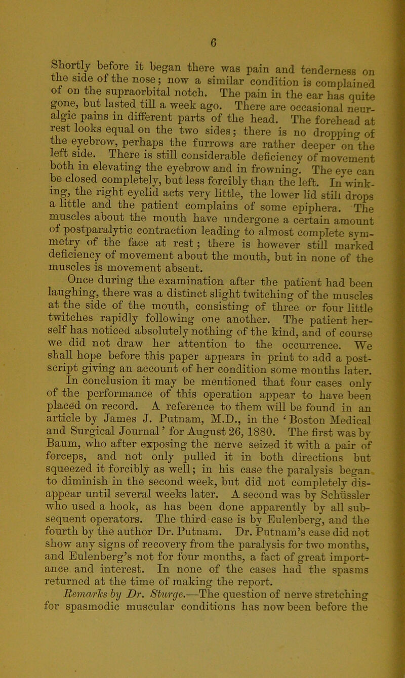 Shortly before it began there was pain and tenderness on the side of the nose; now a similar condition is complained or on the supraorbital notch. The pain in the ear has quite gone, but lasted till a week ago. There are occasional neur- algic pains in different parts of the head. The forehead at rest looks equal on the two sides; there is no dropping of the eyebrow, perhaps the furrows are rather deeper on the left side. There is still considerable deficiency of movement both in elevating the eyebrow and in frowning. The eye can be closed completely, but less forcibly than the left. In wink- ing, the right eyelid acts very little, the lower lid still drops a little and the patient complains of some epiphera. The muscles about the mouth have undergone a certain amount of postparalytic contraction leading to almost complete sym- metry of the face at rest; there is however still marked deficiency of movement about the month, but in none of the muscles is movement absent. Once during the examination after the patient had been laughing, there was a distinct slight twitching of the muscles at the side of the month, consisting of three or four little twitches rapidly following one another. The patient her- self has noticed absolutely nothing of the kind, and of course we did not draw her attention to the occurrence. We shall hope before this paper appears in print to add a post- script giving an account of her condition some months later. In conclusion it may be mentioned that four cases only of the performance of this operation appear to have been placed on record. A reference to them will be found in an article by James J. Putnam, M.D., in the ‘ Boston Medical and Surgical Journal5 for August 26, 1880. The first was by Baum, who after exposing the nerve seized it with a pair of forceps, and not only pulled it in both directions but squeezed it forcibly as well; in his case the paralysis began to diminish in the second week, but did not completely dis- appear until several weeks later. A second was by Schussler who used a hook, as has been done apparently by all sub- sequent operators. The third case is by Eulenberg, and the fourth by the author Dr. Putnam. Dr. Putnam’s case did not show any signs of recovery from the paralysis for two months, and Eulenberg’s not for four months, a fact of great import- ance and interest. In none of the cases had the spasms returned at the time of making the report. Remarks by Dr. Sturge.—The question of nerve stretching for sj)asmodic muscular conditions has now been before the