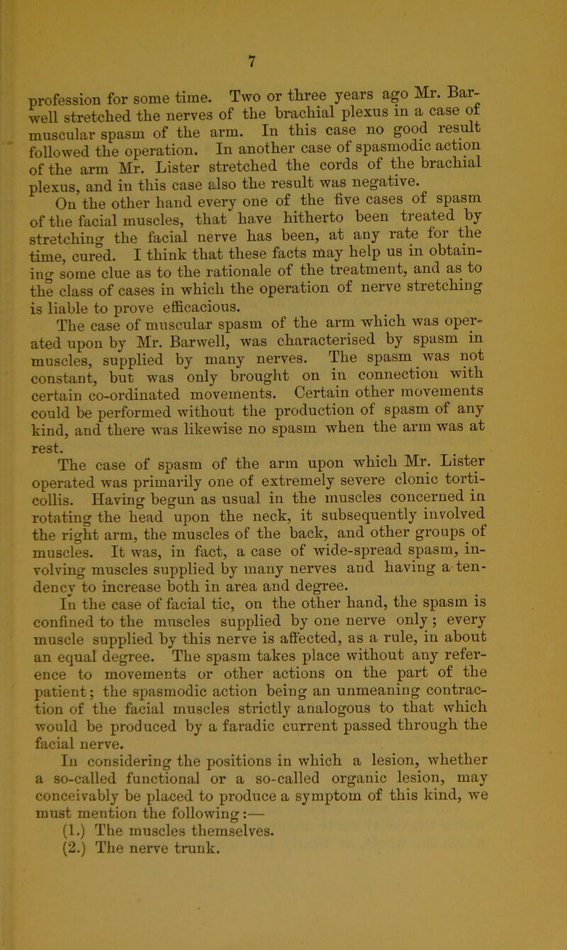 profession for some time. Two or three years ago Mr. Bar- well stretched the nerves of the brachial plexus in a case of muscular spasm of the arm. In this case no good result followed the operation. In another case of spasmodic action of the arm Mr. Lister stretched the cords of the brachial plexus, and in this case also the result was negative. On the other hand every one of the five cases of spasm of the facial muscles, that have hitherto been treated by stretching the facial nerve has been, at any rate tor the time, cured. I think that these facts may help us in obtain- ing some clue as to the rationale of the treatment, and as to the class of cases in which the operation of nerve stretching is liable to prove efficacious. The case of muscular spasm of the arm which was oper- ated upon by Mr. Barwell, was characterised by spasm in muscles, supplied by many nerves. The spasm was not constant, but was only brought on in connection with certain co-ordinated movements. Certain other movements could be performed without the production of spasm of any kind, and there was likewise no spasm when the arm was at rest. The case of spasm of the arm upon which Mr. Lister operated was primarily one of extremely severe clonic torti- collis. Having begun as usual in the muscles concerned in rotating the head upon the neck, it subsequently involved the right arm, the muscles of the back, and other groups of muscles. It was, in fact, a case of wide-spread spasm, in- volving muscles supplied by many nerves and having a ten- dency to increase both in area and degree. In the case of facial tic, on the other hand, the spasm is confined to the muscles supplied by one nerve only; every muscle supplied by this nerve is affected, as a rule, in about an equal degree. The spasm takes place without any refer- ence to movements or other actions on the part of the patient ; the spasmodic action being an unmeaning contrac- tion of the facial muscles strictly analogous to that which would be produced by a faradic current passed through the facial nerve. In considering the positions in which a lesion, whether a so-called functional or a so-called organic lesion, may conceivably be placed to produce a symptom of this kind, we must mention the following:— (1.) The muscles themselves. (2.) The nerve trunk.