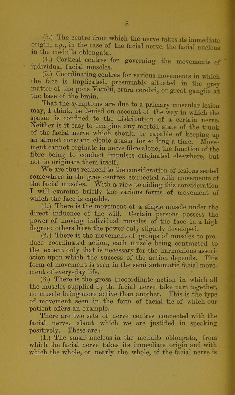 (S.) The centre from which the nerve takes its immediate ongm, e.g., in the case of the facial nerve, the facial nucleus m the medulla oblongata. (4.) Cortical centres for governing the movements of individual facial muscles. (5.) Coordinating centres for various movements in which the face is implicated, presumably situated in the grey matter of the pons Varolii, crura cerebri, or great ganglia at the base of the brain. That the symptoms are due to a primary muscular lesion may, I think, be denied on account of the way in which the spasm is confined to the distribution of a certain nerve. Neither is. it easy to imagine any morbid state of the trunk of the facial nerve which should be capable of keeping up an almost constant clonic spasm for so long a time. Move- ment cannot orginate in nerve fibre alone, the function of the fibre being to conduct impulses originated elsewhere, but not to originate them itself. We are thus reduced to the consideration of lesions seated somewhere in the grey centres connected with movements of the facial muscles. With a view to aiding this consideration I will examine briefly the various forms of movement of which the face is capable. (1.) There is the movement of a single muscle under the direct influence of the will. Certain persons possess the power of moving individual muscles of the face in a high degree; others have the power only slightly developed. (2.) Thei’e is the movement of groups of muscles to pro- duce coordinated action, each muscle being contracted to the extent only that is necessary for the harmonious associ- ation upon which the success of the action depends. This form of movement is seen in the semi-automatic facial move- ment of every-day life. (3.) There is the gross incoordinate action in which all the muscles supplied by the facial nerve take part together, no muscle being more active than another. This is the type of movement seen in the form of facial tic of which our patient offers an example. There are two sets of nerve centres connected with the facial nerve, about which we are justified in speaking positively. These are :— (1.) The small nucleus in the medulla oblongata, from which the facial nerve takes its immediate origin and with which the whole, or nearly the whole, of the facial nerve is