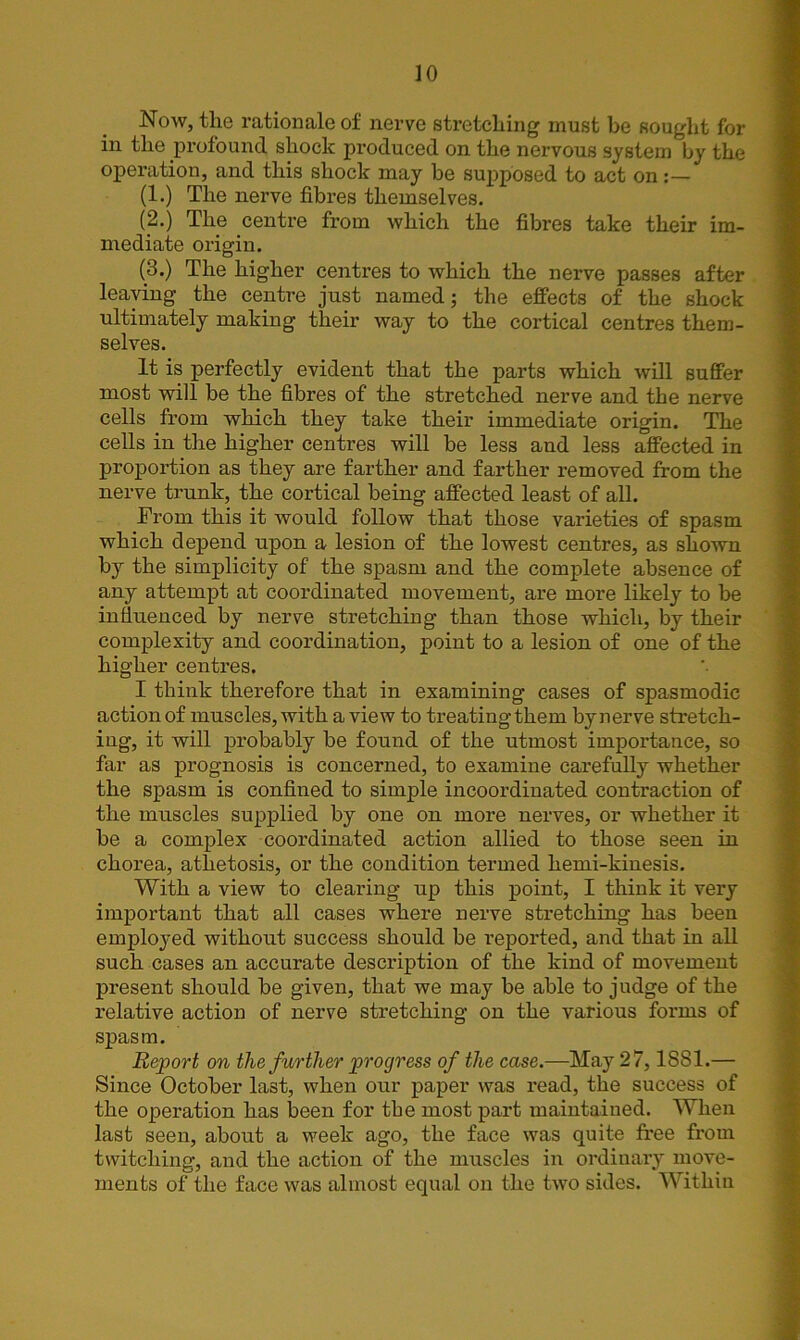 Now, the rationale of nerve stretching must be sought for in the profound shock produced on the nervous system by the operation, and this shock may be supposed to act on (1.) The nerve fibres themselves. (2.) The centre from which the fibres take their im- mediate origin. (8.) The higher centres to which the nerve passes after leaving the centre just named; the effects of the shock ultimately making their way to the cortical centres them- selves. It is perfectly evident that the parts which will suffer most will be the fibres of the stretched nerve and the nerve cells from which they take their immediate origin. The cells in the higher centres will be less and less affected in proportion as they are farther and farther removed from the nerve trunk, the cortical being affected least of all. From this it would follow that those varieties of spasm which depend upon a lesion of the lowest centres, as shown by the simplicity of the spasm and the complete absence of any attempt at coordinated movement, are more likely to be influenced by nerve stretching than those which, by their complexity and coordination, point to a lesion of one of the higher centres. I think therefore that in examining cases of spasmodic action of muscles, with a view to treating them by nerve stretch- ing, it will probably be found of the utmost importance, so far as prognosis is concerned, to examine carefully whether the spasm is confined to simple incoordinated contraction of the muscles supplied by one on more nerves, or whether it be a complex coordinated action allied to those seen in chorea, athetosis, or the condition termed hemi-kinesis. With a view to clearing up this point, I think it very important that all cases where nerve stretching has been employed without success should be reported, and that in all such cases an accurate description of the kind of movement present should be given, that we may be able to judge of the relative action of nerve stretching on the various forms of spasm. Report on the further progress of the case.—May 27,1881.— Since October last, when our paper was read, the success of the operation has been for the most part maintained. When last seen, about a week ago, the face was quite free from twitching, and the action of the muscles in ordinary move- ments of the face was almost equal on the two sides. Within