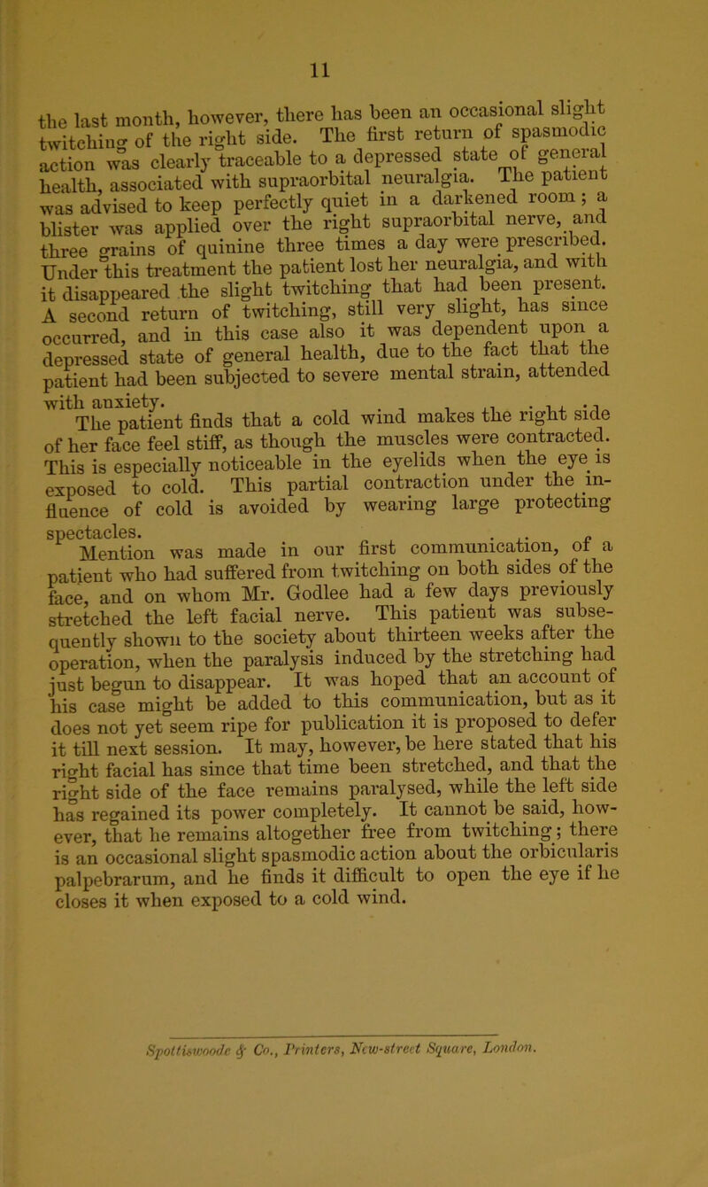 the last month, however, there has been an occasional slight twitching of the right side. The first return of spasmodic action was clearly traceable to a depressed state of general health, associated with supraorbital neuralgia. The patient was advised to keep perfectly quiet in a darkened room ; a blister was applied over the right supraorbital nerve, and three grains of quinine three times a day were prescribed. Under this treatment the patient lost her neuralgia, and with it disappeared the slight twitching that had been present. A second return of twitching, still very slight, has since occurred, and in this case also it was dependent upon a depressed state of general health, due to the fact that the patient had been subjected to severe mental strain, attended ''11 The patient finds that a cold wind makes the right side of her face feel stiff, as though the muscles were contracted. This is especially noticeable in the eyelids when the eye is exposed to cold. This partial contraction under the in- fluence of cold is avoided by wearing large protecting spectacles. ... <? Mention was made in our first communication, of a patient who had suffered from twitching on both sides of the face, and on whom Mr. Godlee had a few days previously stretched the left facial nerve. This patient was subse- quently shown to the society about thirteen weeks aftei the operation, when the paralysis induced by the stretching had just begun to disappear. It was hoped that an account of his case might be added to this communication, but as it does not yet seem ripe for publication it is proposed to defer it till next session. It may, however, be here stated that his right facial has since that time been stretched, and that the right side of the face remains paralysed, while the left side has regained its power completely. It cannot be said, how- ever, that he remains altogether free from twitching; there is an occasional slight spasmodic action about the orbicularis palpebrarum, and he finds it difficult to open the eye if he closes it when exposed to a cold wind. Spottiswoode y Co., Printers, Ncw-strect Square, London.