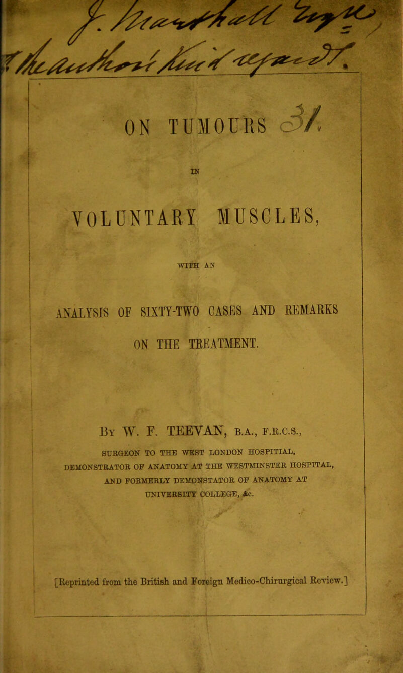 ON TUMOURS c$/ IN VOLUNTARY MUSCLES, AVITH AN ANALYSIS OF SIXTY-TWO CASES AND REMARKS ON THE TREATMENT. By W. F. TEEYANT, b.a., f.r.c.s., SURGEON TO THE WEST LONDON HOSPITLAL, DEMONSTRATOR OF ANATOMY AT THE WESTMINSTER HOSPITAL, AND FORMERLY DEMONSTATOR OF ANATOMY AT UNIVERSITY COLLEGE, Ac.