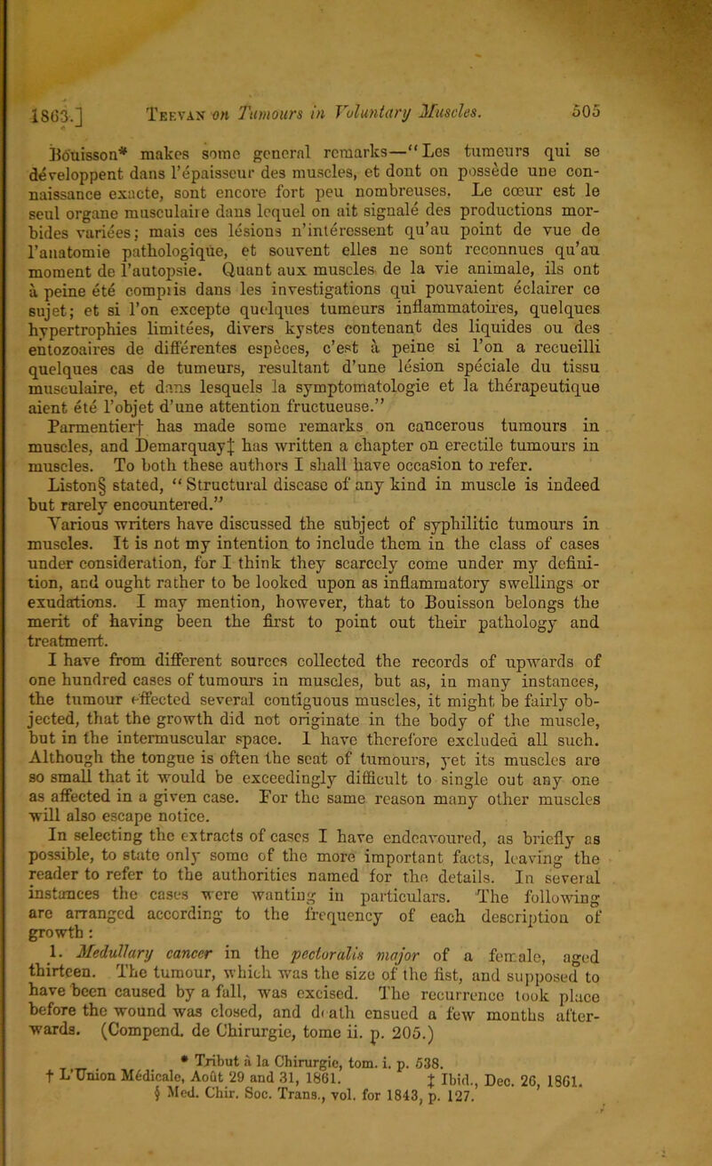 Bouisson* makes some general remarks—“ Les tumours qui se developpent dans l’epaisscur des muscles, et dont on possede une con- naissance exacte, sont encore fort peu nombreuses. Le coeur est le seul organe musculaire dans lequel on ait signale des productions mor- bides variees: mais ces lesions n’interessent qu’au point de vue de l’anatomie pathologique, et souvent elles ne sont reconnues qu’au moment de l’autopsie. Quant aux muscles de la vie animale, ils ont a peine ete compiis dans les investigations qui pouvaient eclairer ce sujet; et si l’on excepte quelques tumeura inflammatoires, quelques hypertrophies limitees, divers kystes contenant des liquides ou des entozoaires de differentes espeees, e’est a peine si l’on a recueilli quelques cas de tumeurs, resultant d’une lesion speciale du tissu musculaire, et dans lesquels la symptomatologie et la therapeutique aient ete l’objet d’une attention fructueuse.” Parmentierf has made some remarks on cancerous tumours in muscles, and DemarquayJ has written a chapter on erectile tumours in muscles. To both these authors I shall have occasion to refer. Liston§ stated, “ Structural disease of any kind in muscle is indeed but rarely encountered.” Yarious writers have discussed the subject of syphilitic tumours in muscles. It is not my intention to include them in the class of cases under consideration, for I think they scarcely come under my defini- tion, and ought rather to be looked upon as inflammatory swellings or exudations. I may mention, however, that to Bouisson belongs the merit of having been the first to point out their pathology and treatment. I have from different sources collected the records of upwards of one hundred cases of tumours in muscles, but as, in many instances, the tumour effected several contiguous muscles, it might be fairly ob- jected, that the growth did not originate in the body of the muscle, but in the intermuscular space. 1 have therefore excluded all such. Although the tongue is often the seat of tumours, yet its muscles are so small that it would be exceedingly difficult to single out any one as affected in a given case. For the same reason many other muscles will also escape notice. In selecting the extracts of cases I have endeavoured, as briefly as possible, to state only some of the more important facts, leaving the reader to refer to the authorities named for the details. In several instances the cases were wanting in particulars. The following arc arranged according to the frequency of each description of growth: 1. Medullary cancer in the pecluralis major of a female, aged thirteen. The tumour, which was the size of the fist, and supposed to have been caused by a fall, was excised. The recurrence took place before the wound was closed, and doth ensued a few months after- wards. (Compend. de Chirurgie, tome ii. p. 205.) * Tribut a la Chirurgie, tom. i. p. 538. f L’Union Medicate, Aout 29 and 31, 1861. + Ibid., Dec. 26 1861. § Med. Chir. Soc. Trans., vol. for 1843, p. 127.