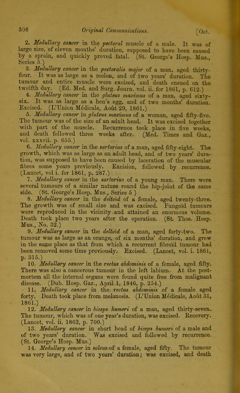 2. Medullary cancer in the pectoral muscle of a male. It was of large sizo, of eleven months’ duration, supposed to have been caused by a sprain, and quickly proved fatal. (St. George’s Hosp. Mus., Series 5.) 3. Medullary cancer in the pectoralis major of a man, aged thirty- four. It was as large as a melon, and of two years’ duration. The tumour and entire muscle were excised, and death ensued on the twelfth day. (Ed. Med. and Surg. Journ. vol. ii. for 1861, p. 612.) 4. Medullary cancer in the gluteus maximus of a man, aged sixty- six. It was as large as a hen’s egg, and of two months’ duration. Excised. (L’Union Medicale, Aout 29, 1861.) 5. Medullary cancer in gluteus maximus of a woman, aged fifty-five. The tumour was of the size of an adult head. It was excised together with part of the muscle. Recurrence took place in five weeks, and death followed three weeks after. (Med. TimeB and Gaz., vol. xxxvii. p. 655.) 6. Medullary cancer in the sartorius of a man, aged fifty-eight. The growth, which was as large as an adult head, and of two years’ dura- tion, was supposed to have been caused by laceration of the muscular fibres some years previously. Excision, followed by recurrence. (Lancet, vol i. for 1861, p. 287.) 7. Medullary cancer in the sartorius of a young man. There were several tumours of a similar nature round the hip-joint of the same side. (St. George’s Hosp. Mus., Series 5 ) 8. Medullary cancer in the deltoid of a female, aged twenty-three. The growth was of small size and was excised. Eungoi'd tumours were reproduced in the vicinity and attained an enormous volume. Heath took place two years after the operation. (St Thos. Hosp. Mus., Ho. 32.) 9. Medullary cancer in the deltoid of a man, aged forty-two. The tumour was as large as an orange, of six months’ duration, and grew in the same place as that from which a recurrent fibro'id tumour had been removed some time previously. Excised. (Lancet, vol. i. 1861, p. 315.) 10. Medullary cancer in the rectus abdominis of a female, aged fifty. There was also a cancerous tumour in the left labium. At the post- mortem all the internal organs were found quite free from malignant disease. (Dub. Hosp. Gaz., April 1, 1846, p. 254.) 11. Medullary cancer in the rectus abdominis of a female aged forty. Death took place from melanosis. (L’Union Medicale, Aout 31, 1861.) 12. Medullary cancer in biceps humeri of a man, aged thirty-seven. The tumour, which was of one year’s duration, was excised. Recovery. (Lancet, vol. ii. 1862, p. 700.) 13. Medullary cancer in short head of biceps humeri of a male and of two years’ duration. Was excised and followed by recurrence. (St. George’s Hosp. Mus.) 14. Medullary cancer in soleus-oi a female, aged fifty. The tumour was very large, and of two years’ duration; was excised, and death