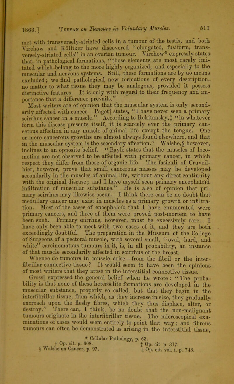 1863.] met with transversely-striated cells in a tumour of tho testis, and both' Virchow and Kolliker have discovered “elongated, fusiform, trans- versely-striated cells” in an ovarian tumour. Virchow* expressly states that, in pathological formations, “those elements are most rarely imi- tated which belong to the more highly organized, and especially to the muscular and nervous systems. Still, these formations are by no means excluded; we find pathological new formations of every description,, no matter to what tissue they may be analogous, provided it possess distinctive features. It is only with regard to their frequency and im- portance that a difference prevails.” Most writers are of opinion that the muscular system is only second- arily affected with cancer. Pagetf states, “I have never seen a primary scirrhus cancer in a muscle.” According to Rokitansky,]: “in whatever form this disease presents itself, it is scarcely ever the primary can- cerous affection in any muscle of animal life except the tongue. One or more cancerous growths are almost always found elsewhere, and that in the muscular system is the secondary affection.” Walshe,§ however, inclines to an opposite belief. “Bayle states that the muscles of loco- motion are not observed to be affected with primary cancer, in which respect they differ from those of organic life The fasiculi of Cruveil- hier, however, prove that small cancerous masses may be developed secondarily in the muscles of animal life, without any direct continuity with the original disease; and I have myself seen primary encephaloid infiltration of muscular substance.” He is also of opinion that pri- mary scirrhus may likewise occur. I think there can be no doubt that medullary cancer may exist in muscles as a primary growth or infiltra- tion. Most of the cases of encephaloid that I have enumerated were primary cancers, and three of them were proved post-mortem to have been such. Primary scirrhus, however, must be excessively rare. I have only been able to meet with two cases of it, and they are both exceedingly doubtful. The preparation in the Museum of the College of Surgeons of a pectoral muscle, with several small, “oval, hard, and white” carcinomatous tumours in it, is, in all probability, an instance of that muscle secondarily affected in scirrhus of the breast. Whence do tumours in muscle arise—from the fibril or the inter- fibrillar connective tissue ? It would seem to have been the opinions of most writers that they arose in the interstitial connective tissue. Gross|| expressed the general belief when he wrote : “ The proba- bility is that none of these heteroclite formations are developed in the muscular substance, properly so called, but that they begin in the interfibrillar tissue, from which, as they increase in size, they gradually encroach upon the fleshy fibres, which they thus displace, alter, or destroy.” There can, I think, be no doubt that the non-malignant tumours originate in the interfibrillar tissue. The microscopical exa- minations of cases would seem entirely to point that way; and fibrous tumours can often be demonstrated as arising in the interstitial tissue. t Op. cit. p. 608. § Walshe on Cancer, p. 97. * Cellular Pathology, p. 63. I Op. cit p. 317. || Op. cit. vol. i. p. 748.