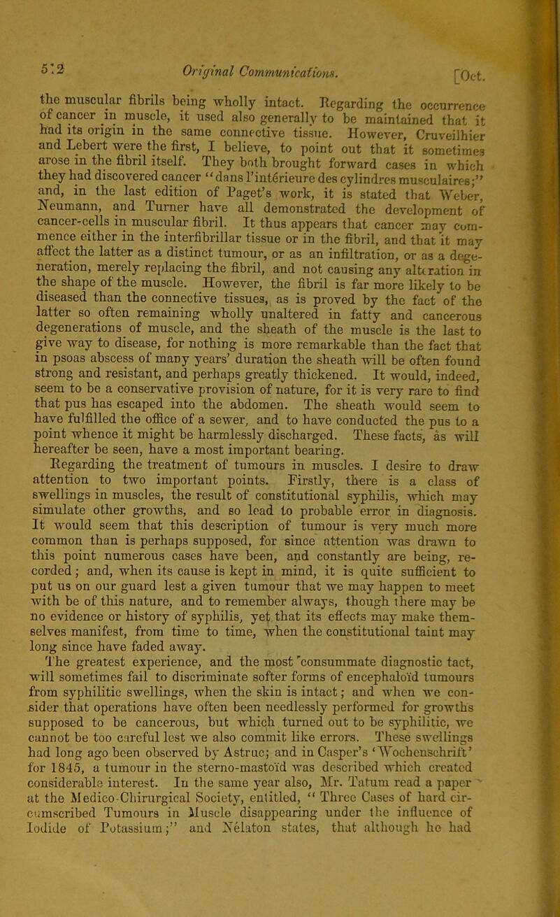 the muscular fibrils being wholly intact. Regarding the occurrence of cancer in muscle, it used also generally to be maintained that it had its origin in the same connective tissue. However, Cruveilhier and Lebert were the first, I believe, to point out that it sometimes arose m the fibril itself. They both brought forward cases in which they had discovered cancer “dans l’interieure des cylindres musculaires;” and, in the last edition of Paget’s work, it is stated that Weber, Neumann, and Turner have all demonstrated the development of cancer-cells in muscular fibril. It thus appears that cancer may com- mence either in the interfibrillar tissue or in the fibril, and that it may affect the latter as a distinct tumour, or as an infiltration, or as a dege- neration, merely replacing the fibril, and not causing any alteration in the shape of the muscle. However, the fibril is far more likely to be diseased than the connective tissues, as is proved by the fact of the latter so often remaining wholly unaltered in fatty and cancerous degenerations, of muscle, and the sheath of the muscle is the last to give way to disease, for nothing is more remarkable than the fact that in psoas abscess of many years’ duration the sheath will be often found strong and resistant, and perhaps greatly thickened. It would, indeed, seem to be a conservative provision of nature, for it is very rare to find that pus has escaped into the abdomen. The sheath would seem to have fulfilled the office of a sewer, and to have conducted the pus to a point whence it might be harmlessly discharged. These facts, as will hereafter be seen, have a most important bearing. Regarding the treatment of tumours in muscles. I desire to draw attention to two important points. Firstly, there is a class of swellings in muscles, the result of constitutional syphilis, which may simulate other growths, and so lead to probable error in diagnosis. It would seem that this description of tumour is very much more common than is perhaps supposed, for since attention was drawn to this point numerous cases have been, and constantly are being, re- corded ; and, when its cause is kept in mind, it is quite sufficient to put us on our guard lest a given tumour that we may happen to meet with be of this nature, and to remember always, though there may be no evidence or history of syphilis, yet that its effects may make them- selves manifest, from time to time, when the constitutional taint may long since have faded away. The greatest experience, and the most ’consummate diagnostic tact, will sometimes fail to discriminate softer forms of encephaloid tumours from syphilitic swellings, when the skin is intact; and when we con- sider that operations have often been needlessly performed for growths supposed to be cancerous, but which turned out to be syphilitic, we cannot be too careful lest we also commit like errors. These swellings had long ago been observed by Astruc; and in Casper’s ‘ AVochenschrift’ for 1845, a tumour in the sterno-masto'id was described which created considerable interest. In the same year also, Mr. Tatum read a paper at the Medico-Chirurgical Society, entitled, “ Three Cases of hard cir- cumscribed Tumours in Muscle disappearing under the influence of Iodide of Potassiumand Nelaton states, that although ho had
