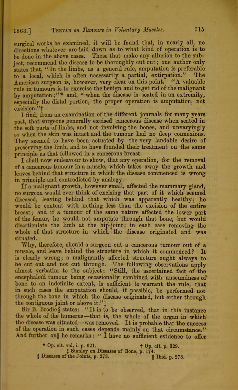 surgical works be examined, it will be found that, in nearly all, no directions whatever are laid down as to what kind of operation is to be done in the above cases. Those that make any allusion to the sub- ject, recommend the disease to be thoroughly cut out; one author only states that, “ In the limbs, as a general rule, amputation is preferable to a local, which is often necessarily a partial, extirpation.” The American surgeon is, however, very clear on this point. “A valuable rule in tumours is to exercise the benign and to get rid of the malignant by amputation; ” * and, “ when the disease is seated in an extremity, especially the distal portion, the proper operation is amputation, not excision.”! 1 find, from an examination of the different journals for many years past, that surgeons generally excised cancerous disease when seated in the soft parts of limbs, and not involving the bones, and unvaryingly so when the skin was intact and the tumour had no deep connexions. They seemed to have been actuated by the very laudable desire of preserving the limb, and to have founded their treatment on the same principle as that followed in a cancerous breast. I shall now endeavour to show, that any operation, for the removal of a cancerous tumour in a muscle, which takes away the growth and leaves behind that structure in which the disease commenced is wrong in principle and contradicted by analogy. If a malignant growth, however small, affected the mammary gland, no surgeon would ever think of excising that part of it which seemed diseased, leaving behind that which was apparently healthy; he would be content with nothing less than the excision of the entire breast; and if a tumour of the same nature affected the lower part of the femur, he would not amputate through that bone, but would disarticulate the limb at the hip-joint; in each case removing the whole of that structure in which the disease originated and was situated. Why, therefore, should a surgeon cut a cancerous tumour out of a muscle, and leave behind the structure in which it commenced ? It is clearly wrong; a malignantly affected structure ought always to be cut out and not cut through. The following observations apply almost verbatim to the subject: “Still, the ascertained fact of the encephaloid tumour being occasionally combined with unsoundness of bone to an indefinite extent, is sufficient to warrant the rule, that in such cases the amputation should, if possible, be performed not through the bone in which the disease originated, but either through the contiguous joint or above it.”J Sir B. Brodie§ states: “It is to be observed, that in this instance the whole of the humerus—that is, the whole of the organ in which the disease was situated—was removed. It is probable that the success of the operation in such cases depends mainly on that circumstance.” And farther on|| he remarks : “ I have no sufficient evidence to offer • Op. cit. vol. i. p. 621. f Op. cit. p. 329. X 8tanley on Diseases of Bone, p. 174. } Diseases of the Joints, p. 273. || Ibid. p. 278.