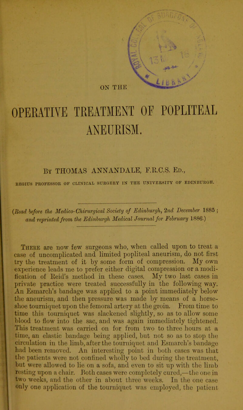 OPERATIVE TREATMENT OF POPLITEAL By THOMAS ANNANDALE, F.R.C.S. Ed., BEOroS PROFESSOR OF CLINICAL SURGERY IN THE UNIVERSITY OF EDINBURGH. (Read before the Medico-Chirurgical Society of Edinburgh, 2nd December 1885 ; and reprinted from the Edinburgh Medical Journal for February 1886.) There are now few surgeons who, when called upon to treat a case of uncomplicated and limited popliteal aneurism, do not first try the treatment of it by some form of compression. My own experience leads me to prefer either digital compression or a modi- fication of Reid’s method in these cases. My two last cases in private practice were treated successfully in the following way. An Esmarch's bandage was applied to a point immediately below the aneurism, and then pressure was made by means of a horse- shoe tourniquet upon the femoral artery at the groin. From time to time this tourniquet was slackened slightly, so as to allow some blood to How into the sac, and was again immediately tightened. This treatment was carried on for from two to three hours at a time, an elastic bandage being applied, but not so as to stop the circulation in the limb, after the tourniquet and Esmarch’s bandage had been removed. An interesting point in both cases was that the patients were not confined wholly to bed during the treatment, but were allowed to lie on a sofa, and even to sit up with the limb resting upon a chair. Both cases were completely cured,—the one in two weeks, and the other in about three weeks. In the one case only one application of the tourniquet was employed, the patient