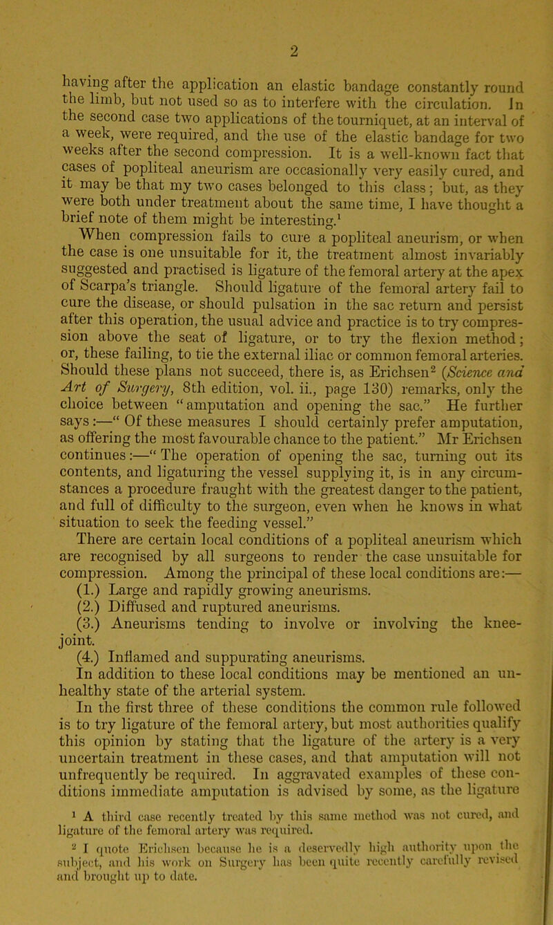 having after the application an elastic bandage constantly round the limb, but not used so as to interfere with the circulation, in the second case two applications of the tourniquet, at an interval of a week, were required, and the use of the elastic bandage for two weeks alter the second compression. It is a well-known fact that cases of popliteal aneurism are occasionally very easily cured, and it may be that my two cases belonged to this class; but, as they were both under treatment about the same time, I have thought a brief note of them might be interesting.1 When compression fails to cure a popliteal aneurism, or when the case is one unsuitable for it, the treatment almost invariably suggested and practised is ligature of the femoral artery at the apex of Scarpa’s triangle. Should ligature of the femoral artery fail to cure the disease, or should pulsation in the sac return and persist alter this operation, the usual advice and practice is to try compres- sion above the seat of ligature, or to try the flexion method; or, these failing, to tie the external iliac or common femoral arteries. Should these plans not succeed, there is, as Erichsen2 {Science and Art of Surgery, 8th edition, vol. ii., page 130) remarks, only the choice between “amputation and opening the sac.” He further says:—“ Of these measures I should certainly prefer amputation, as offering the most favourable chance to the patient.” Mr Erichsen continues:—“ The operation of opening the sac, turning out its contents, and ligaturing the vessel supplying it, is in any circum- stances a procedure fraught with the greatest danger to the patient, and full of difficulty to the surgeon, even when he knows in what situation to seek the feeding vessel.” There are certain local conditions of a popliteal aneurism which are recognised by all surgeons to render the case unsuitable for compression. Among tire principal of these local conditions are:— (1.) Large and rapidly growing aneurisms. (2.) Diffused and ruptured aneurisms. (3.) Aneurisms tending to involve or involving the knee- joint. (4.) Inflamed and suppurating aneurisms. In addition to these local conditions may be mentioned an un- healthy state of the arterial system. In the first three of these conditions the common rule followed is to try ligature of the femoral artery, but most authorities qualify this opinion by stating that the ligature of the artery is a very uncertain treatment in these cases, and that amputation will not unfrequently be required. In aggravated examples of these con- ditions immediate amputation is advised by some, as the ligature 1 A third case recently treated by this same method was not cured, and ligature of the femoral artery was required. 2 I quote Erichsen because lie is a deservedly high authority upon the subject, and his work on Surgery has been quite recently carefully revised ancl brought up to date.