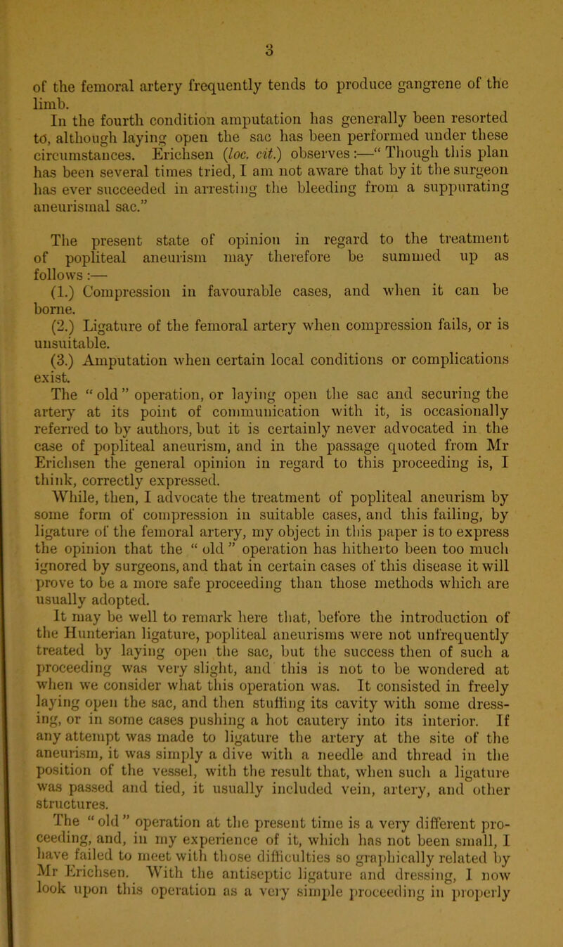 of the femoral artery frequently tends to produce gangrene of the limb. In the fourth condition amputation has generally been resorted td, although laying open the sac has been performed under these circumstances. Erichsen (loc. cit.) observes :—“ Though this plan has been several times tried, I am not aware that by it the surgeon has ever succeeded in arresting the bleeding from a suppurating aneurismal sac.” The present state of opinion in regard to the treatment of popliteal aneurism may therefore be summed up as follows :— (1.) Compression in favourable cases, and when it can be borne. (2.) Ligature of the femoral artery when compression fails, or is unsuitable. (3.) Amputation when certain local conditions or complications exist. The “ old ” operation, or laying open the sac and securing the artery at its point of communication with it, is occasionally referred to by authors, but it is certainly never advocated in the case of popliteal aneurism, and in the passage quoted from Mr Erichsen the general opinion in regard to this proceeding is, I think, correctly expressed. While, then, I advocate the treatment of popliteal aneurism by some form of compression in suitable cases, and this failing, by ligature of the femoral artery, my object in this paper is to express the opinion that the “ old ” operation has hitherto been too much ignored by surgeons, and that in certain cases of this disease it will prove to be a more safe proceeding than those methods which are usually adopted. It may be well to remark here that, before the introduction of the Hunterian ligature, popliteal aneurisms were not unfrequently treated by laying open the sac, but the success then of such a proceeding was very slight, and this is not to be wondered at when we consider what this operation was. It consisted in freely laying open the sac, and then stuffing its cavity with some dress- ing, or in some cases pushing a hot cautery into its interior. If any attempt was made to ligature the artery at the site of the aneurism, it was simply a dive with a needle and thread in the position of the vessel, with the result that, when such a ligature was passed and tied, it usually included vein, artery, and other structures. The “old” operation at the present time is a very different pro- ceeding, and, in my experience of it, which has not been small, I have failed to meet with those difficulties so graphically related by Mr Erichsen. With the antiseptic ligature and dressing, 1 now look upon this operation as a very simple proceeding in properly