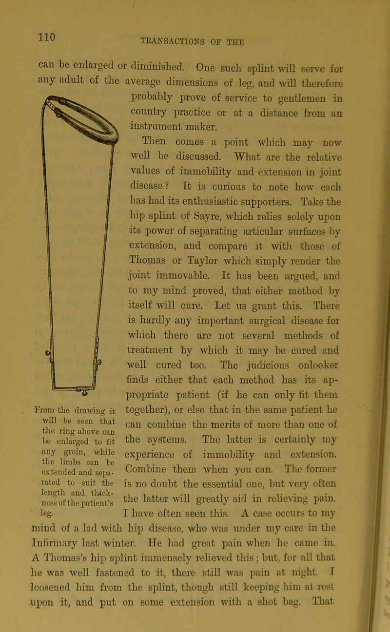 TRANSACTIONS OF THE can be enlarged or diminished. One such splint will serve for any adult of the average dimensions of leg, and will therefore probably prove of service to gentlemen in country practice or at a distance from an instrument maker. Then comes a point which may now well be discussed. What are the relative values of immobility and extension in joint disease ? It is curious to note how each has had its enthusiastic supporters. Take the hip splint of Sayre, which relies solely upon its power of separating articular surfaces by extension, and compare it with those of Thomas or Taylor which simply render the joint immovable. It has been argued, aud to my mind proved, that either method by itself will cure. Let us grant this. There is hardly any important surgical disease for which there are not several methods of treatment by which it may be cured and well cured too. The judicious onlooker finds either that each method has its ap- propriate patient (if he can only fit them together), or else that in the same patient he can combine the merits of more than one of the systems. The latter is certainly my experience of immobility and extension. Combine them when you can. The former is no doubt the essential one, but very often the latter will greatly aid in relieving pain. I have often seen this. A case occurs to my mind of a lad with hip disease, who was under my care in the Infirmary last winter. He had great pain when he came in. A Thomas’s hip splint immensely relieved this; but, for all that he was well fastened to it, there still was pain at night. I loosened him from the splint, though still keeping him at rest upon it, and put on some extension with a shot bag. That From the drawing it will be seen that the ring above can be enlarged to fit any groin, while the limbs can be extended and sepa- rated to suit the length and thick- ness of the patient’s le.