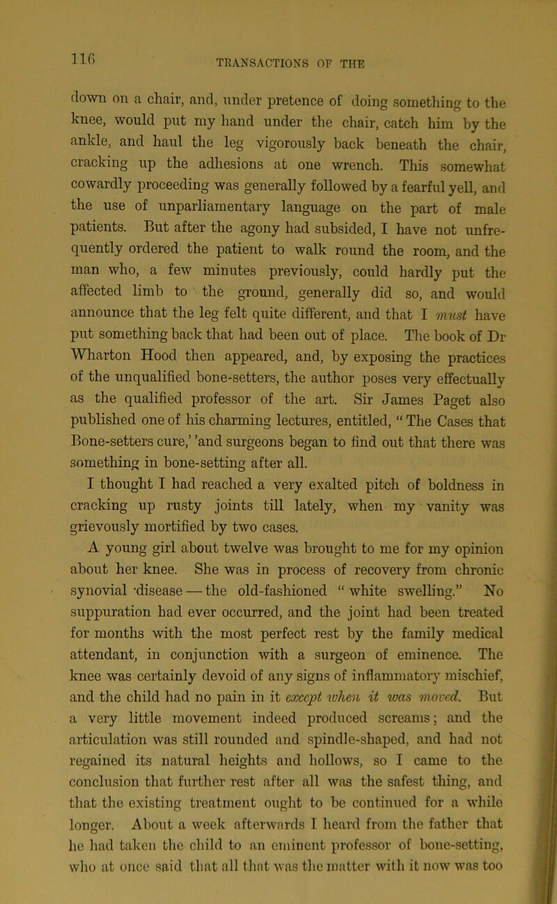 down on a chair, and, under pretence of doing something to the knee, would put my hand under the chair, catch him by the ankle, and haul the leg vigorously back beneath the chair, cracking up the adhesions at one wrench. This somewhat cowardly proceeding was generally followed by a fearful yell, and the use of unparliamentary language on the part of male patients. But after the agony had subsided, I have not unfre- quently ordered the patient to walk round the room, and the man who, a few minutes previously, could hardly put the affected limb to the ground, generally did so, and would announce that the leg felt quite different, and that I must have put something back that had been out of place. The book of Dr Wharton Hood then appeared, and, by exposing the practices of the unqualified bone-setters, the author poses very effectually as the qualified professor of the art. Sir James Paget also published one of his charming lectures, entitled, “ The Cases that Bone-setters cure/ ’and surgeons began to find out that there was something in bone-setting after all. I thought I had reached a very exalted pitch of boldness in cracking up rusty joints till lately, when my vanity was grievously mortified by two cases. A young girl about twelve was brought to me for my opinion about her knee. She was in process of recovery from chronic synovial-disease — the old-fashioned “white swelling.” No suppuration had ever occurred, and the joint had been treated for months with the most perfect rest by the family medical attendant, in conjunction with a surgeon of eminence. The knee was certainly devoid of any signs of inflammatory mischief, and the child had no pain in it except when it was moved. But a very little movement indeed produced screams; and the articulation was still rounded and spindle-shaped, and had not regained its natural heights and hollows, so I came to the conclusion that further rest after all was the safest thing, and that the existing treatment ought to be continued for a while longer. About a week afterwards I heard from the father that he had taken the child to an eminent professor of bone-setting, who at once said that all t hat was the matter with it now was too