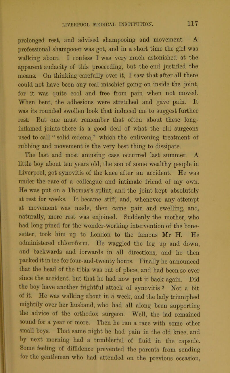 prolonged rest, and advised shampooing and movement. A professional shampooer was got, and in a short time the girl was walking about. I confess I was very much astonished at the apparent audacity of this proceeding, but the end justified the means. On thinking carefully over it, I saw that after all there could not have been any real mischief going on inside the joint, for it was quite cool and free from pain when not moved. When bent, the adhesions were stretched and gave pain. It was its rounded swollen look that induced me to suggest further rest. But one must remember that often about these long- inflamed joints there is a good deal of what the old surgeons used to call “ solid oedema,” which the enlivening treatment of rubbing and movement is the very best thing to dissipate. The last and most amusing case occurred last summer. A little boy about ten years old, the son of some wealthy people in Liverpool, got synovitis of the knee after an accident. He was under the care of a colleague and intimate friend of my own. He was put on a Thomas’s splint, and the joint kept absolutely at rest for weeks. It became stiff, and, whenever any attempt at movement was made, then came pain and swelling, and, naturally, more rest was enjoined. Suddenly the mother, who had long pined for the wonder-working intervention of the bone- setter, took him up to London to the famous Mr H. He administered chloroform. He waggled the leg up and down, and backwards and forwards in all directions, and he then packed it in ice for four-and-twenty hours. Finally he announced that the head of the tibia was out of place, and had been so ever since the accident, but that lie had now put it back again. Did the boy have another frightful attack of synovitis ? Not a bit of it. He was walking about in a week, and the lady triumphed mightily over her husband, who had all along been supporting the advice of the orthodox surgeon. Well, the lad remained sound for a year or more. Then he ran a race with some other small boys. That same night he had pain in the old knee, and by next morning had a tumblerful of fluid in the capsule. Some feeling of diffidence prevented the parents from sending for the gentleman who had attended on the previous occasion,