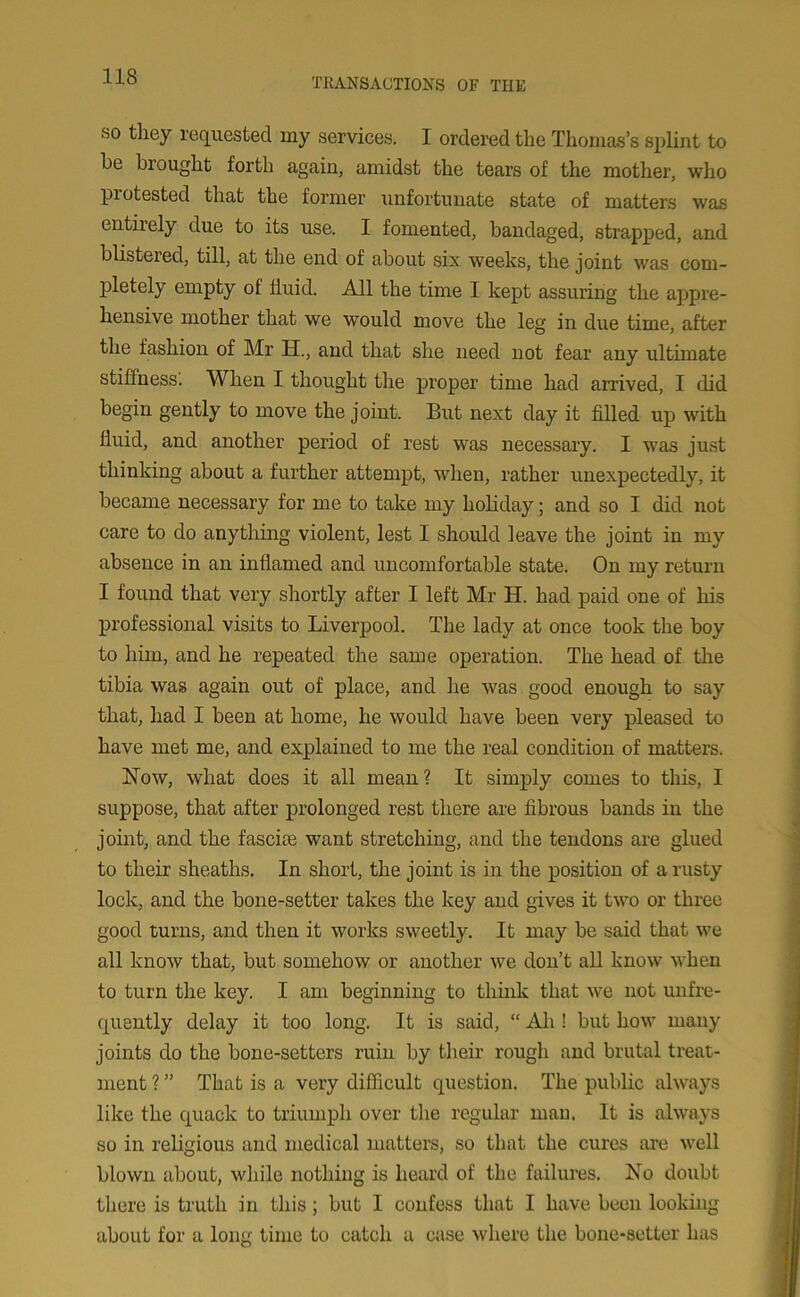 so they requested my services. I ordered the Thomas’s splint to he hi ought forth again, amidst the tears of the mother, who pi otested that the former unfortunate state of matters was entiiely due to its use. I fomented, bandaged, strapped, and blistered, till, at the end of about six weeks, the joint was com- pletely empty of fluid. All the time I kept assuring the appre- hensive mother that we would move the leg in due time, after the fashion of Mr H., and that she need not fear any ultimate stiffness. When I thought the proper time had arrived, I did begin gently to move the joint. But next day it filled up with fluid, and another period of rest was necessary. I was just thinking about a further attempt, when, rather unexpectedly, it became necessary for me to take my holiday; and so I did not care to do anything violent, lest I should leave the joint in my absence in an inflamed and uncomfortable state. On my return I found that very shortly after I left Mr H. had paid one of his professional visits to Liverpool. The lady at once took the boy to him, and he repeated the same operation. The head of the tibia was again out of place, and he was good enough to say that, had I been at home, he would have been very pleased to have met me, and explained to me the real condition of matters. blow, what does it all mean? It simply comes to this, I suppose, that after prolonged rest there are fibrous bands in the joint, and the fascite want stretching, and the tendons are glued to their sheaths. In short, the joint is in the position of a rusty lock, and the bone-setter takes the key and gives it two or three good turns, and then it works sweetly. It may be said that we all know that, but somehow or another we don’t all know when to turn the key. I am beginning to think that we not unfre- quently delay it too long. It is said, “ Ah ! but how many joints do the bone-setters ruin by their rough and brutal treat- ment ? ” That is a very difficult question. The public always like the quack to triumph over the regular man. It is always so in religious and medical matters, so that the cures are well blown about, while nothing is heard of the failures. No doubt there is truth in this; but I confess that I have been looking about for a long time to catch a case where the bone-setter has